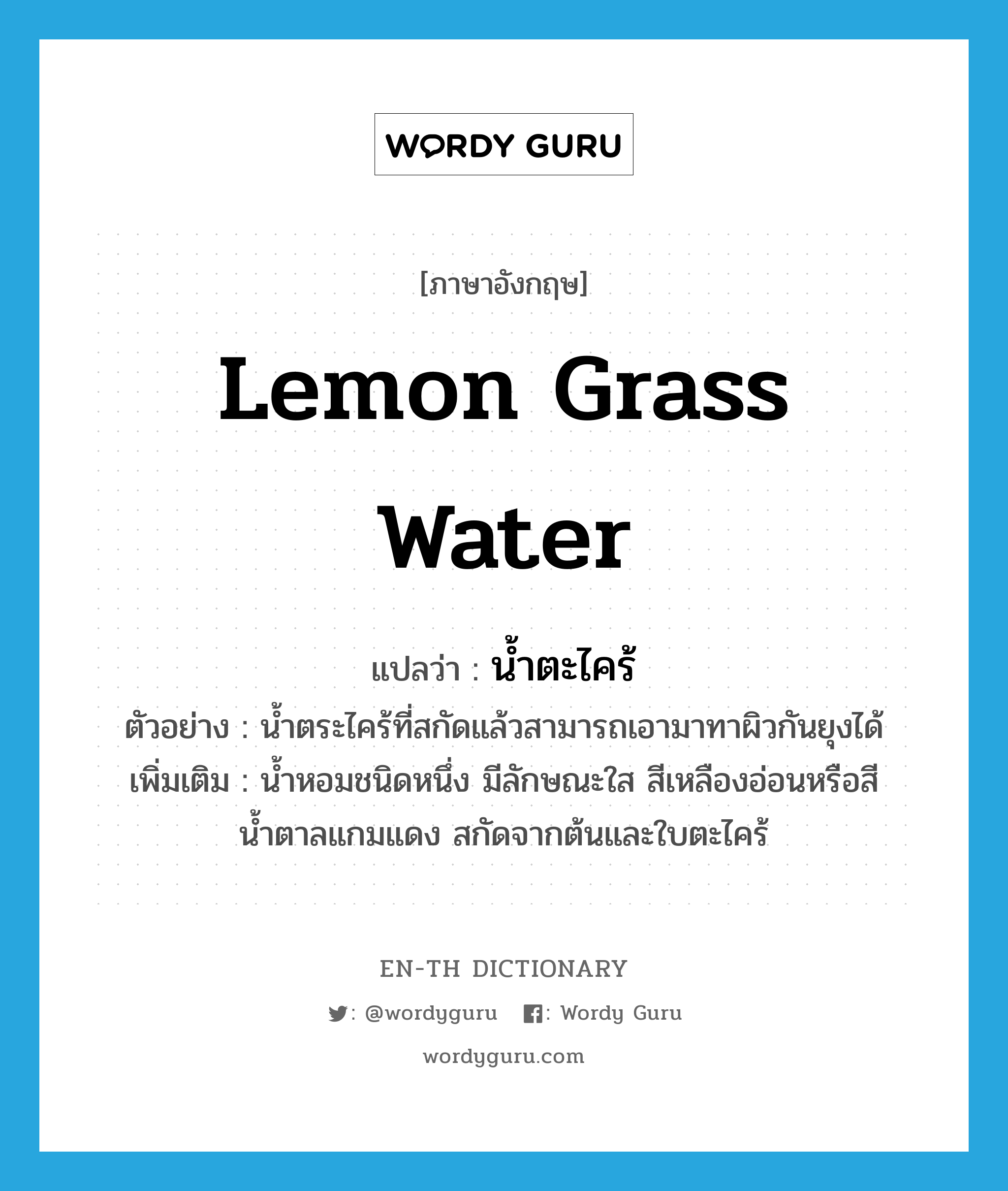lemon grass water แปลว่า?, คำศัพท์ภาษาอังกฤษ lemon grass water แปลว่า น้ำตะไคร้ ประเภท N ตัวอย่าง น้ำตระไคร้ที่สกัดแล้วสามารถเอามาทาผิวกันยุงได้ เพิ่มเติม น้ำหอมชนิดหนึ่ง มีลักษณะใส สีเหลืองอ่อนหรือสีน้ำตาลแกมแดง สกัดจากต้นและใบตะไคร้ หมวด N
