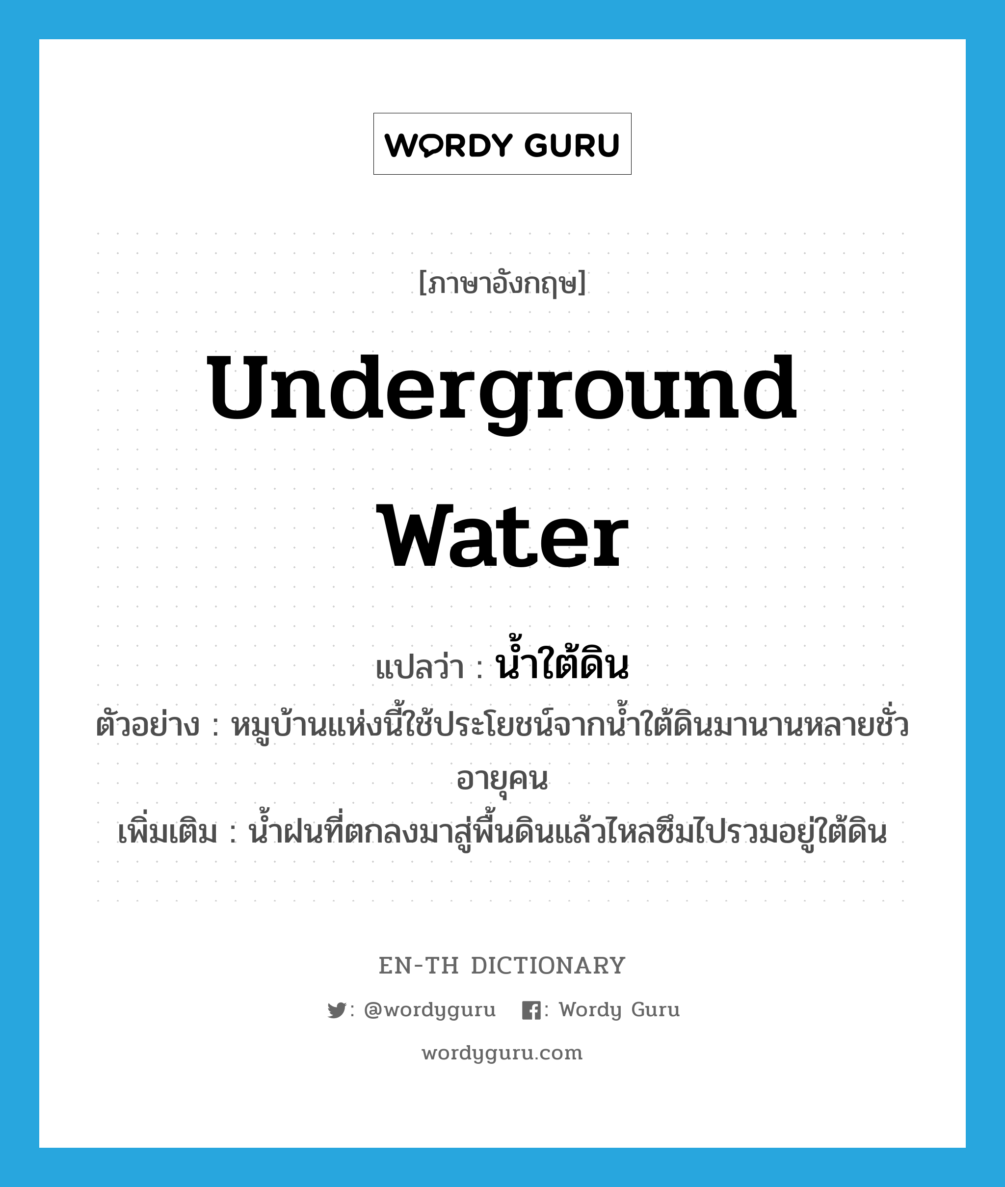 underground water แปลว่า?, คำศัพท์ภาษาอังกฤษ underground water แปลว่า น้ำใต้ดิน ประเภท N ตัวอย่าง หมูบ้านแห่งนี้ใช้ประโยชน์จากน้ำใต้ดินมานานหลายชั่วอายุคน เพิ่มเติม น้ำฝนที่ตกลงมาสู่พื้นดินแล้วไหลซึมไปรวมอยู่ใต้ดิน หมวด N