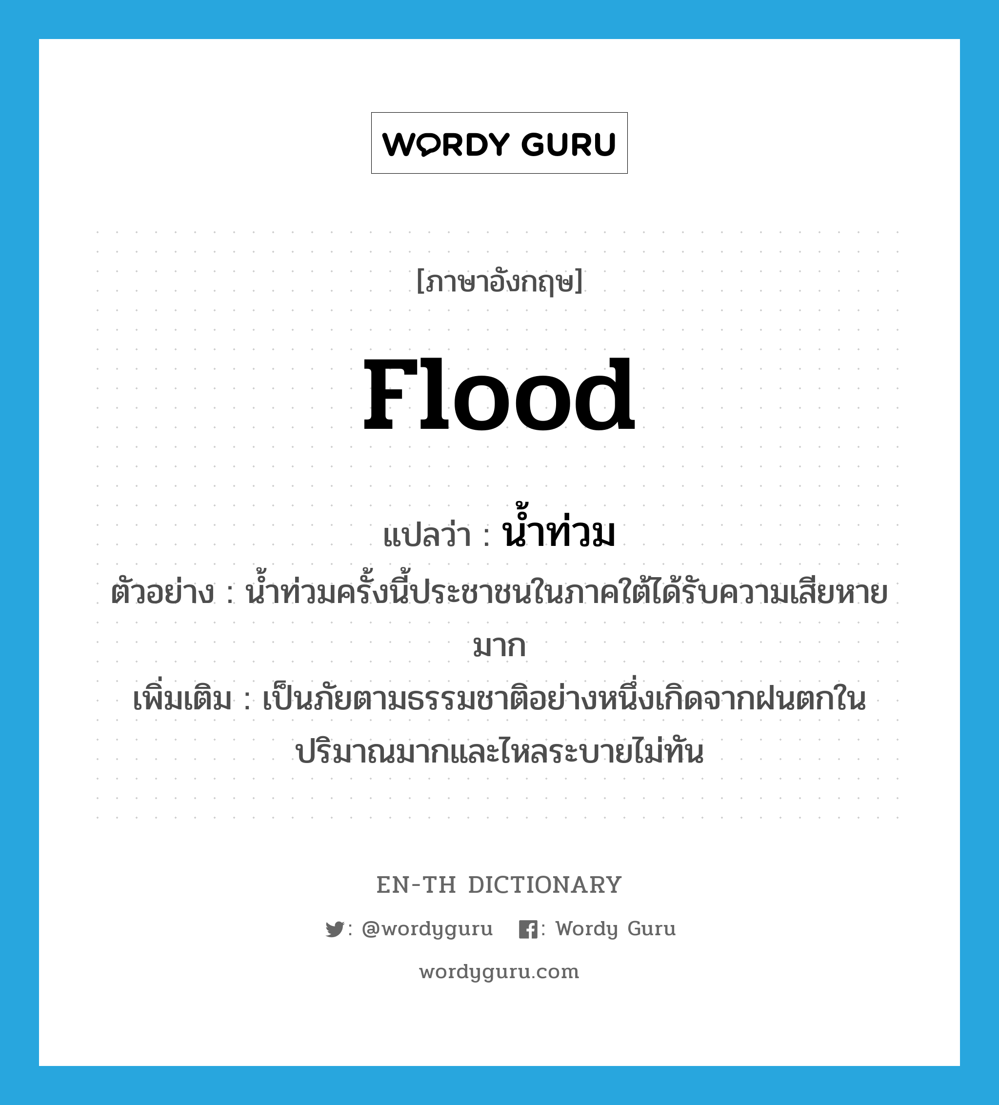 flood แปลว่า?, คำศัพท์ภาษาอังกฤษ flood แปลว่า น้ำท่วม ประเภท N ตัวอย่าง น้ำท่วมครั้งนี้ประชาชนในภาคใต้ได้รับความเสียหายมาก เพิ่มเติม เป็นภัยตามธรรมชาติอย่างหนึ่งเกิดจากฝนตกในปริมาณมากและไหลระบายไม่ทัน หมวด N