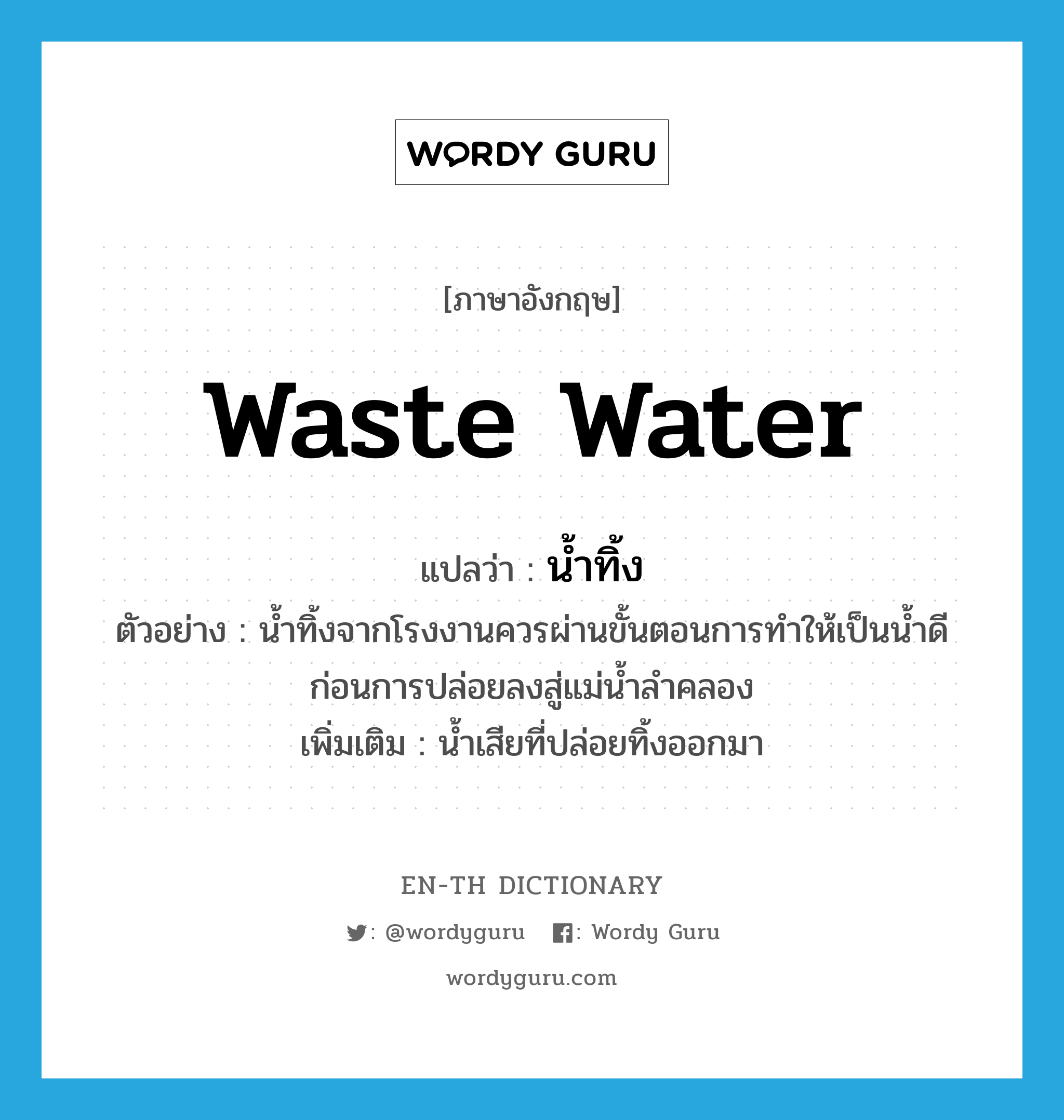waste water แปลว่า?, คำศัพท์ภาษาอังกฤษ waste water แปลว่า น้ำทิ้ง ประเภท N ตัวอย่าง น้ำทิ้งจากโรงงานควรผ่านขั้นตอนการทำให้เป็นน้ำดีก่อนการปล่อยลงสู่แม่น้ำลำคลอง เพิ่มเติม น้ำเสียที่ปล่อยทิ้งออกมา หมวด N