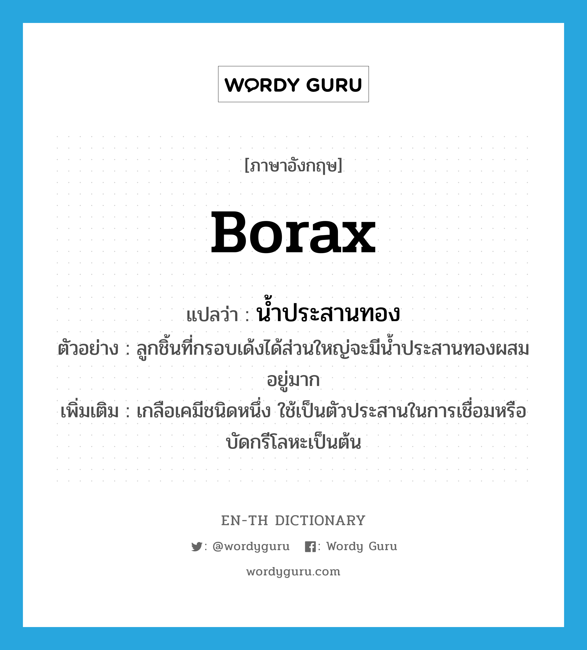 borax แปลว่า?, คำศัพท์ภาษาอังกฤษ borax แปลว่า น้ำประสานทอง ประเภท N ตัวอย่าง ลูกชิ้นที่กรอบเด้งได้ส่วนใหญ่จะมีน้ำประสานทองผสมอยู่มาก เพิ่มเติม เกลือเคมีชนิดหนึ่ง ใช้เป็นตัวประสานในการเชื่อมหรือบัดกรีโลหะเป็นต้น หมวด N