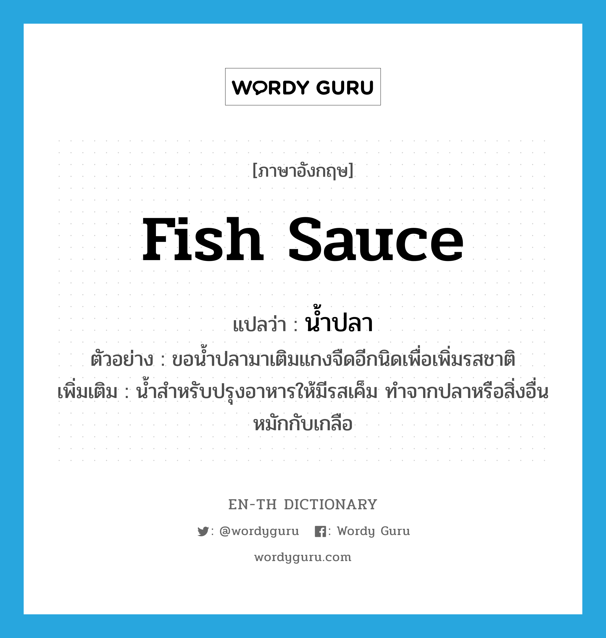 fish sauce แปลว่า?, คำศัพท์ภาษาอังกฤษ fish sauce แปลว่า น้ำปลา ประเภท N ตัวอย่าง ขอน้ำปลามาเติมแกงจืดอีกนิดเพื่อเพิ่มรสชาติ เพิ่มเติม น้ำสำหรับปรุงอาหารให้มีรสเค็ม ทำจากปลาหรือสิ่งอื่นหมักกับเกลือ หมวด N