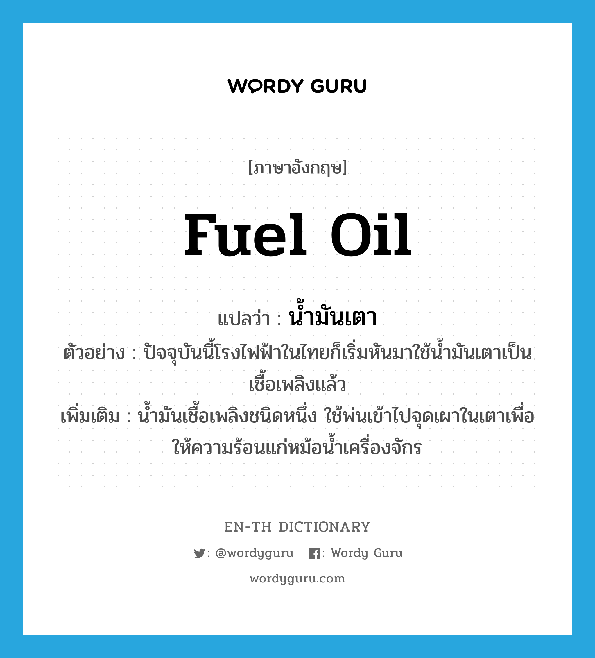 fuel oil แปลว่า?, คำศัพท์ภาษาอังกฤษ fuel oil แปลว่า น้ำมันเตา ประเภท N ตัวอย่าง ปัจจุบันนี้โรงไฟฟ้าในไทยก็เริ่มหันมาใช้น้ำมันเตาเป็นเชื้อเพลิงแล้ว เพิ่มเติม น้ำมันเชื้อเพลิงชนิดหนึ่ง ใช้พ่นเข้าไปจุดเผาในเตาเพื่อให้ความร้อนแก่หม้อน้ำเครื่องจักร หมวด N