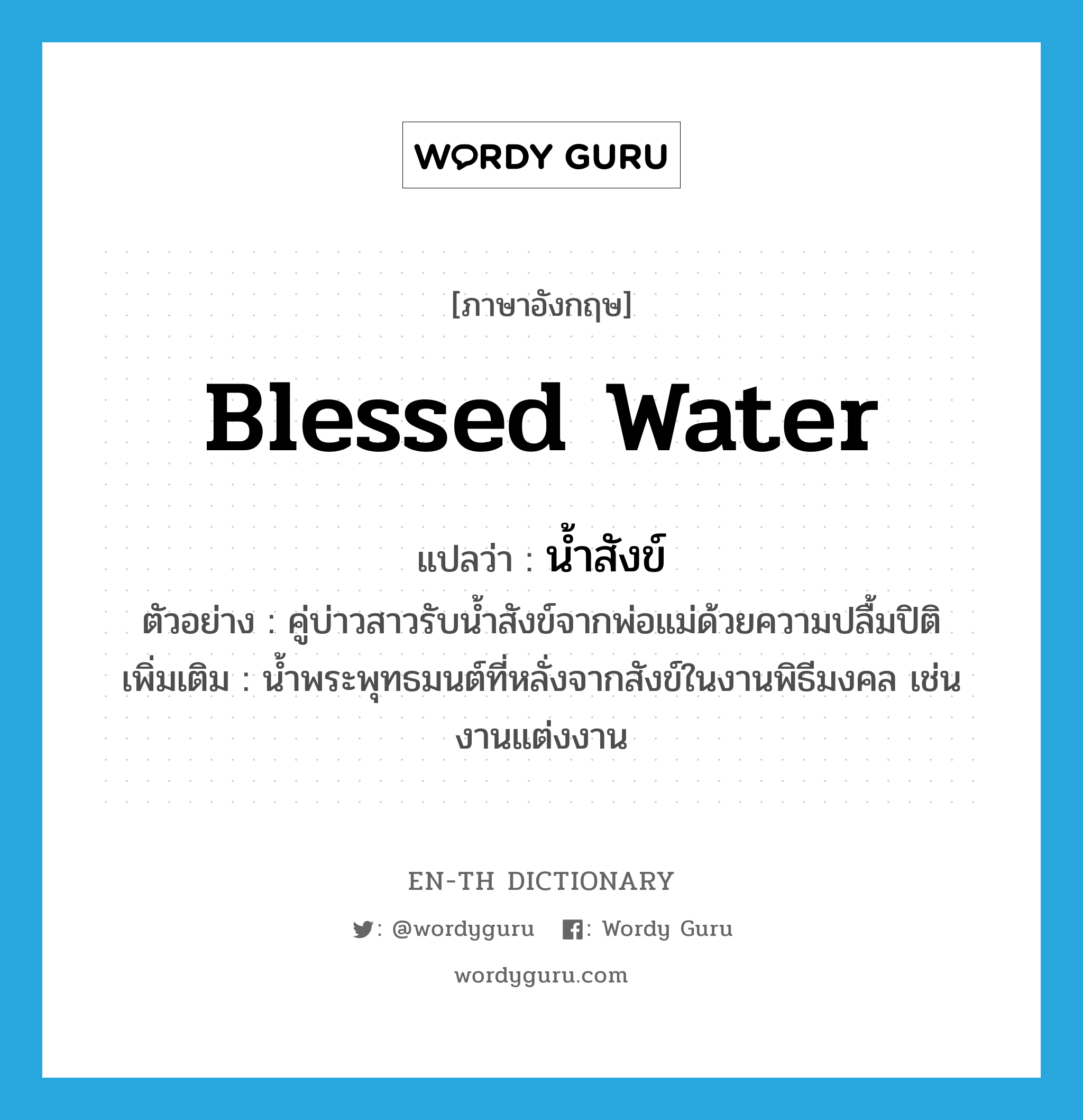 blessed water แปลว่า?, คำศัพท์ภาษาอังกฤษ blessed water แปลว่า น้ำสังข์ ประเภท N ตัวอย่าง คู่บ่าวสาวรับน้ำสังข์จากพ่อแม่ด้วยความปลื้มปิติ เพิ่มเติม น้ำพระพุทธมนต์ที่หลั่งจากสังข์ในงานพิธีมงคล เช่น งานแต่งงาน หมวด N