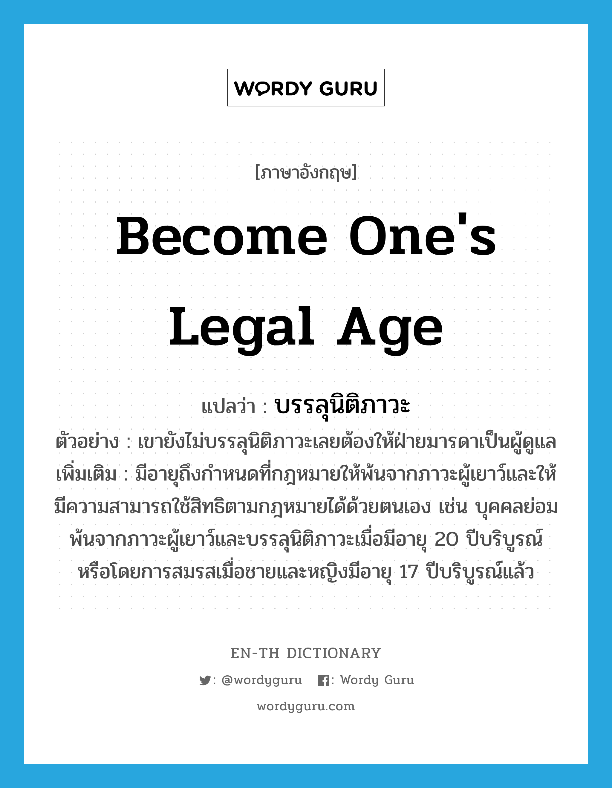 become one's legal age แปลว่า?, คำศัพท์ภาษาอังกฤษ become one's legal age แปลว่า บรรลุนิติภาวะ ประเภท V ตัวอย่าง เขายังไม่บรรลุนิติภาวะเลยต้องให้ฝ่ายมารดาเป็นผู้ดูแล เพิ่มเติม มีอายุถึงกำหนดที่กฎหมายให้พ้นจากภาวะผู้เยาว์และให้มีความสามารถใช้สิทธิตามกฎหมายได้ด้วยตนเอง เช่น บุคคลย่อมพ้นจากภาวะผู้เยาว์และบรรลุนิติภาวะเมื่อมีอายุ 20 ปีบริบูรณ์ หรือโดยการสมรสเมื่อชายและหญิงมีอายุ 17 ปีบริบูรณ์แล้ว หมวด V