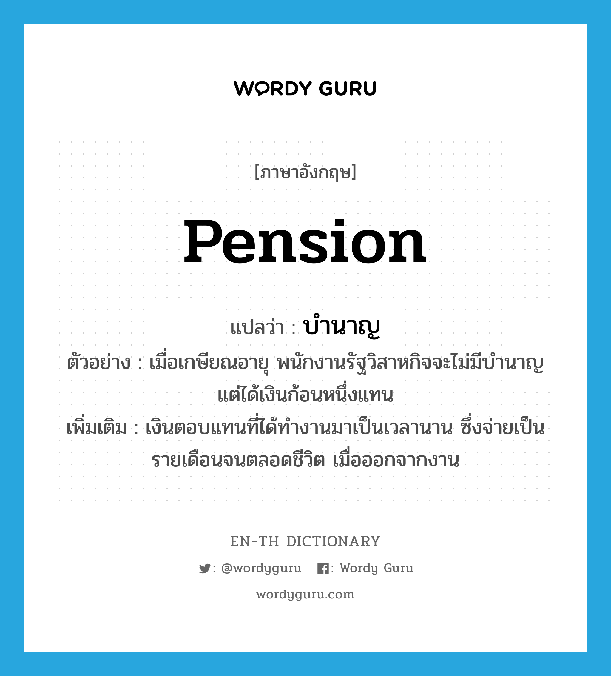 pension แปลว่า?, คำศัพท์ภาษาอังกฤษ pension แปลว่า บำนาญ ประเภท N ตัวอย่าง เมื่อเกษียณอายุ พนักงานรัฐวิสาหกิจจะไม่มีบำนาญ แต่ได้เงินก้อนหนึ่งแทน เพิ่มเติม เงินตอบแทนที่ได้ทำงานมาเป็นเวลานาน ซึ่งจ่ายเป็นรายเดือนจนตลอดชีวิต เมื่อออกจากงาน หมวด N