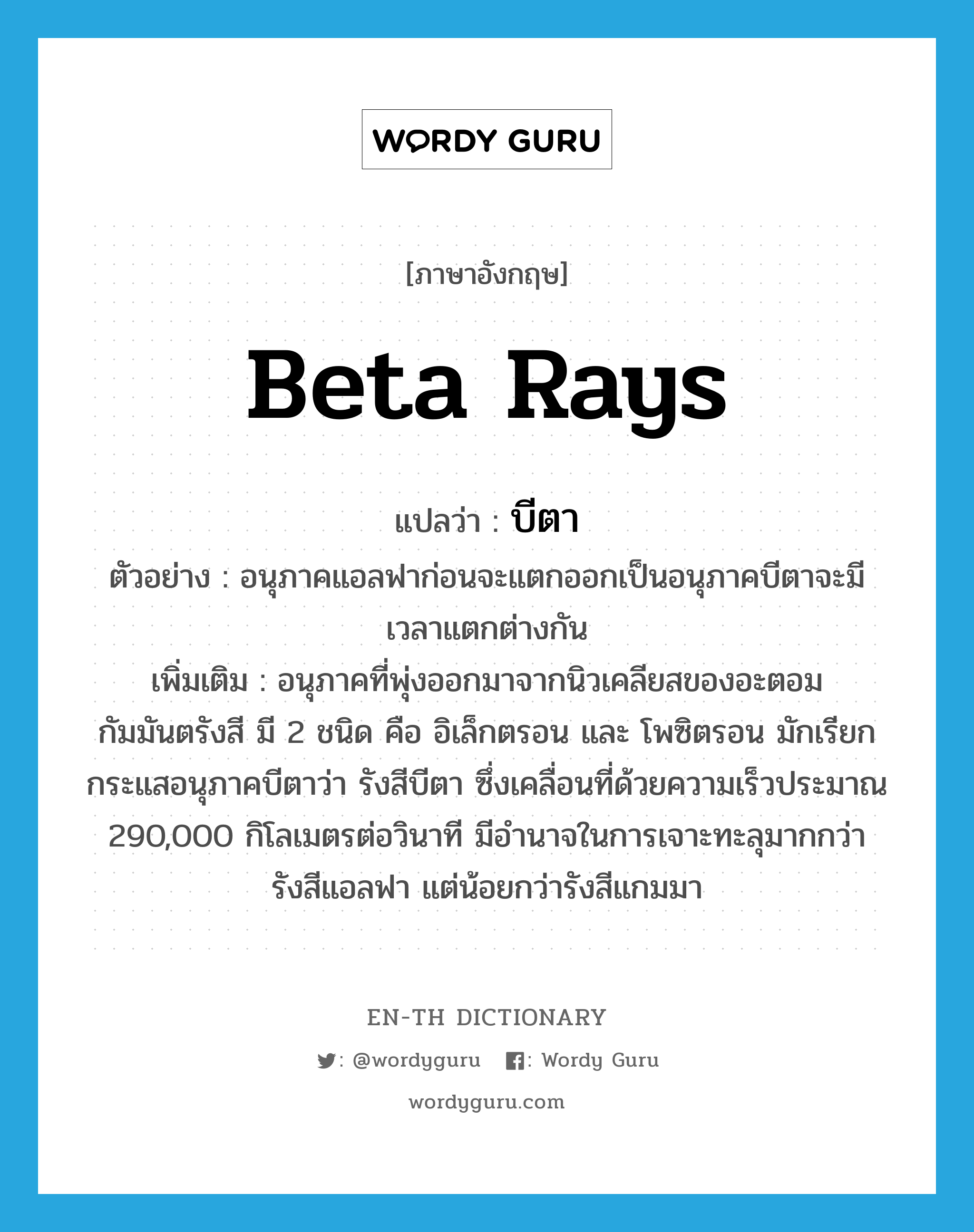 beta rays แปลว่า?, คำศัพท์ภาษาอังกฤษ beta rays แปลว่า บีตา ประเภท N ตัวอย่าง อนุภาคแอลฟาก่อนจะแตกออกเป็นอนุภาคบีตาจะมีเวลาแตกต่างกัน เพิ่มเติม อนุภาคที่พุ่งออกมาจากนิวเคลียสของอะตอมกัมมันตรังสี มี 2 ชนิด คือ อิเล็กตรอน และ โพซิตรอน มักเรียกกระแสอนุภาคบีตาว่า รังสีบีตา ซึ่งเคลื่อนที่ด้วยความเร็วประมาณ 290,000 กิโลเมตรต่อวินาที มีอำนาจในการเจาะทะลุมากกว่ารังสีแอลฟา แต่น้อยกว่ารังสีแกมมา หมวด N