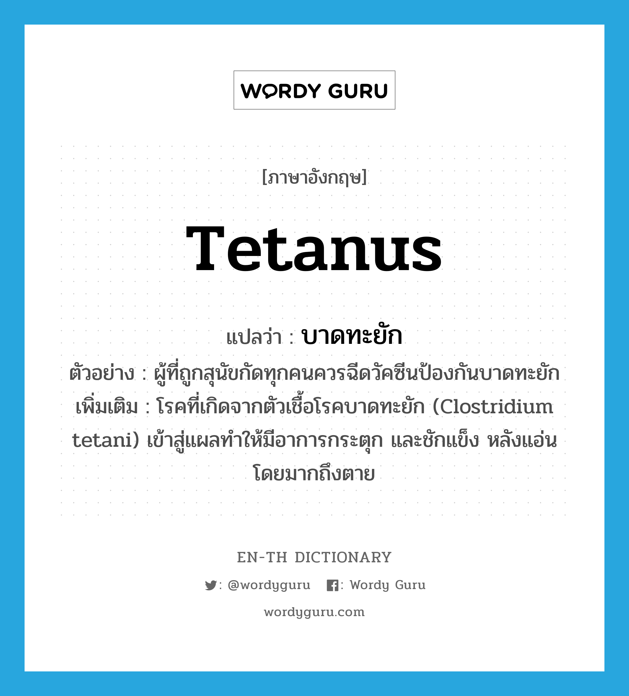 tetanus แปลว่า?, คำศัพท์ภาษาอังกฤษ tetanus แปลว่า บาดทะยัก ประเภท N ตัวอย่าง ผู้ที่ถูกสุนัขกัดทุกคนควรฉีดวัคซีนป้องกันบาดทะยัก เพิ่มเติม โรคที่เกิดจากตัวเชื้อโรคบาดทะยัก (Clostridium tetani) เข้าสู่แผลทำให้มีอาการกระตุก และชักแข็ง หลังแอ่น โดยมากถึงตาย หมวด N
