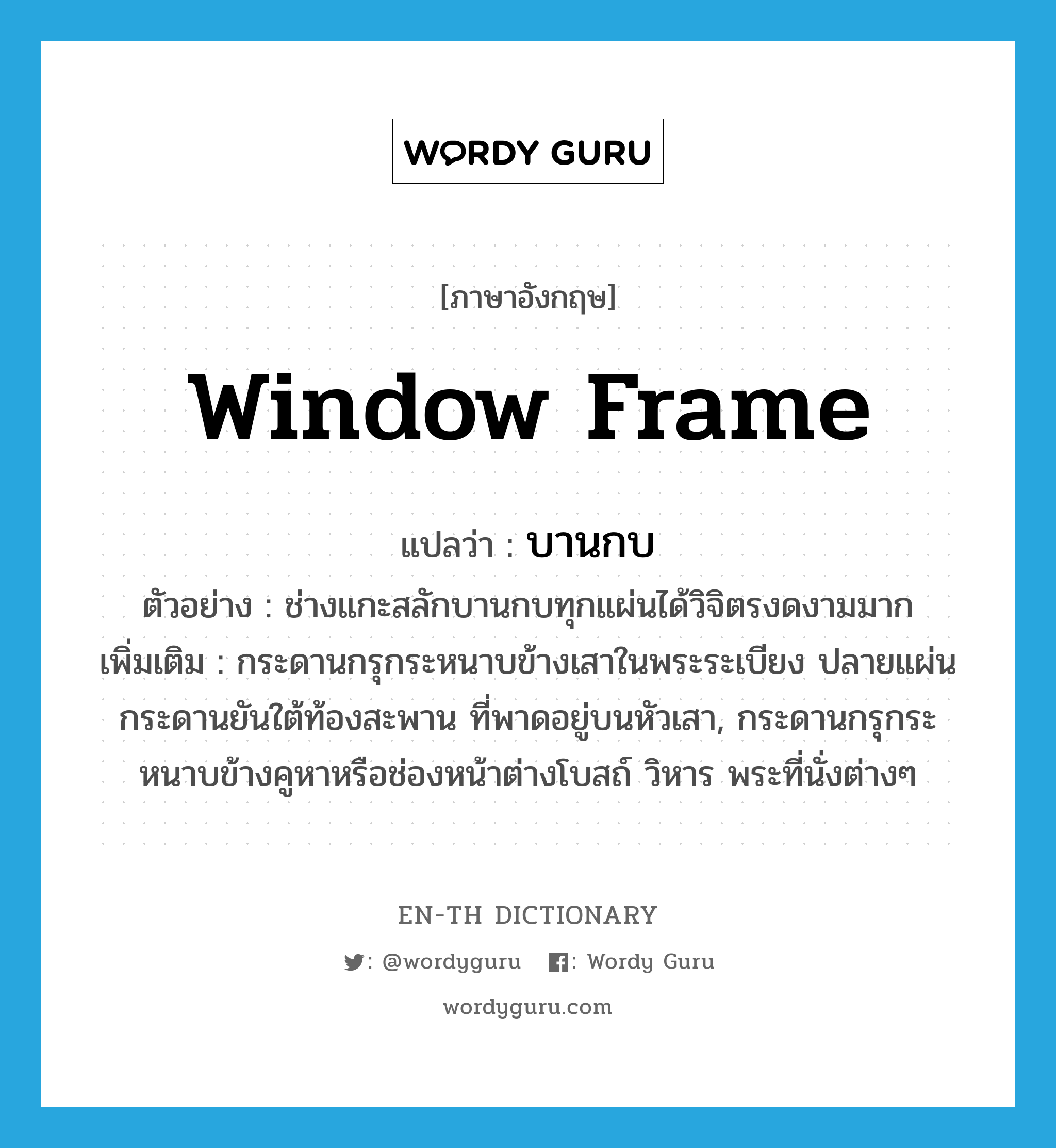 window frame แปลว่า?, คำศัพท์ภาษาอังกฤษ window frame แปลว่า บานกบ ประเภท N ตัวอย่าง ช่างแกะสลักบานกบทุกแผ่นได้วิจิตรงดงามมาก เพิ่มเติม กระดานกรุกระหนาบข้างเสาในพระระเบียง ปลายแผ่นกระดานยันใต้ท้องสะพาน ที่พาดอยู่บนหัวเสา, กระดานกรุกระหนาบข้างคูหาหรือช่องหน้าต่างโบสถ์ วิหาร พระที่นั่งต่างๆ หมวด N