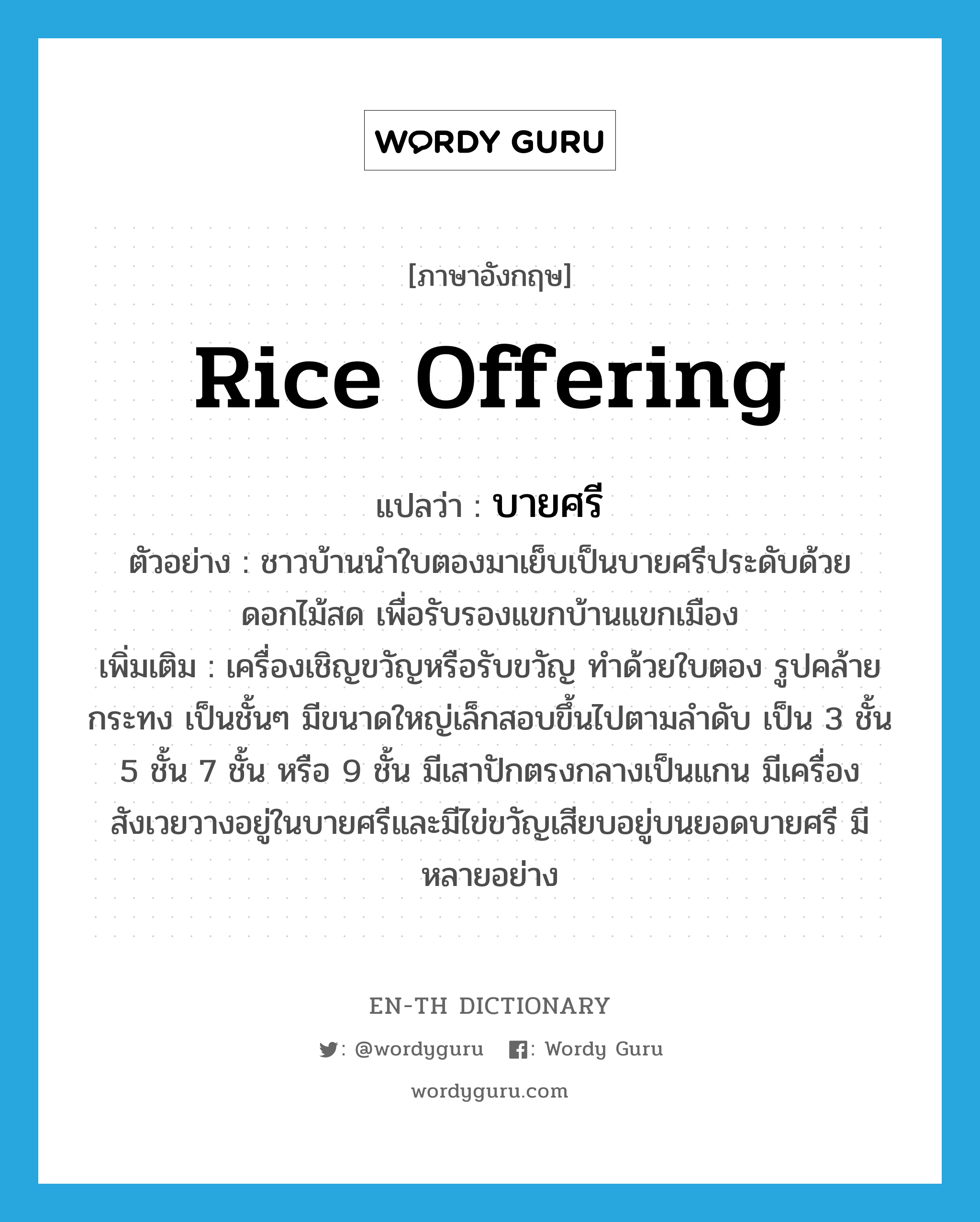 rice offering แปลว่า?, คำศัพท์ภาษาอังกฤษ rice offering แปลว่า บายศรี ประเภท N ตัวอย่าง ชาวบ้านนำใบตองมาเย็บเป็นบายศรีประดับด้วยดอกไม้สด เพื่อรับรองแขกบ้านแขกเมือง เพิ่มเติม เครื่องเชิญขวัญหรือรับขวัญ ทำด้วยใบตอง รูปคล้ายกระทง เป็นชั้นๆ มีขนาดใหญ่เล็กสอบขึ้นไปตามลำดับ เป็น 3 ชั้น 5 ชั้น 7 ชั้น หรือ 9 ชั้น มีเสาปักตรงกลางเป็นแกน มีเครื่องสังเวยวางอยู่ในบายศรีและมีไข่ขวัญเสียบอยู่บนยอดบายศรี มีหลายอย่าง หมวด N