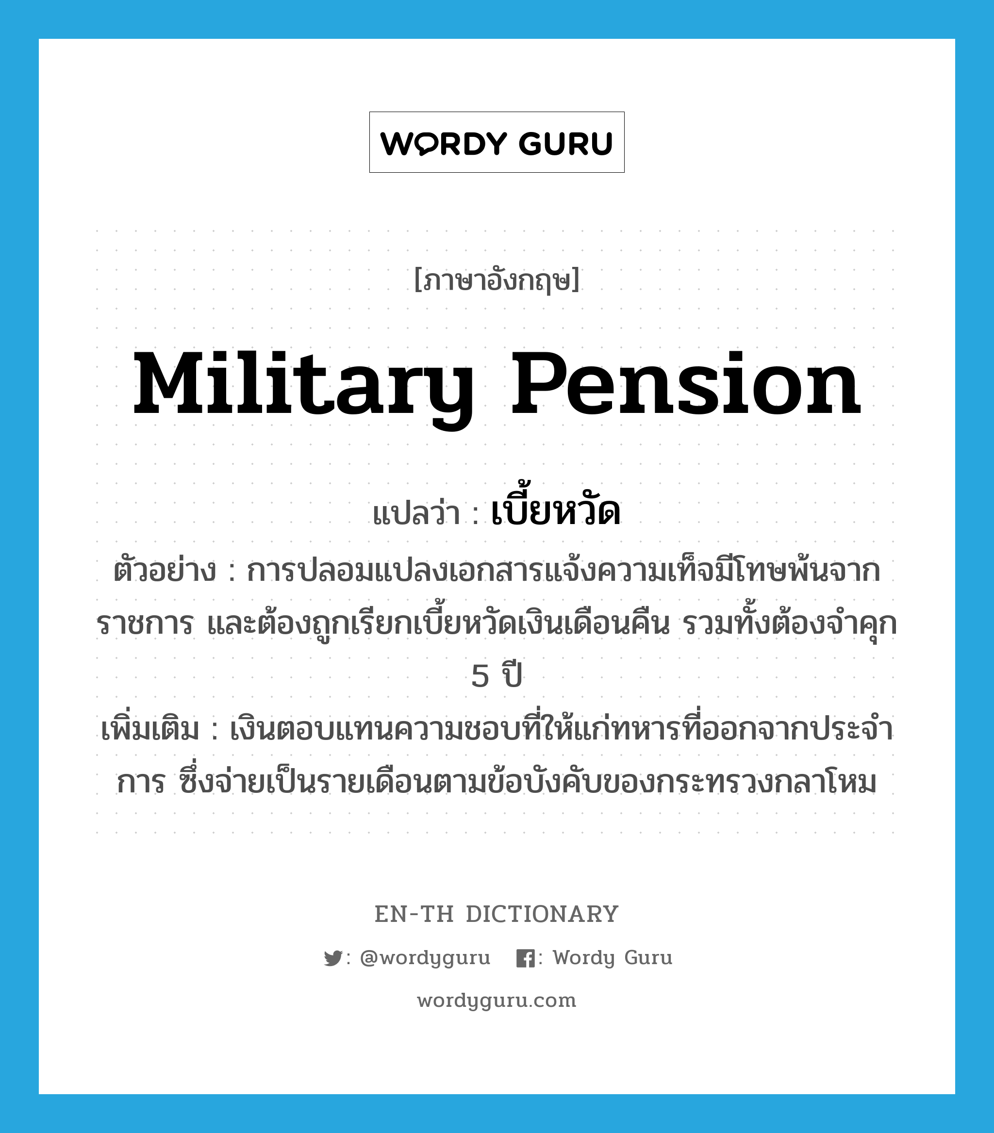 military pension แปลว่า?, คำศัพท์ภาษาอังกฤษ military pension แปลว่า เบี้ยหวัด ประเภท N ตัวอย่าง การปลอมแปลงเอกสารแจ้งความเท็จมีโทษพ้นจากราชการ และต้องถูกเรียกเบี้ยหวัดเงินเดือนคืน รวมทั้งต้องจำคุก 5 ปี เพิ่มเติม เงินตอบแทนความชอบที่ให้แก่ทหารที่ออกจากประจำการ ซึ่งจ่ายเป็นรายเดือนตามข้อบังคับของกระทรวงกลาโหม หมวด N