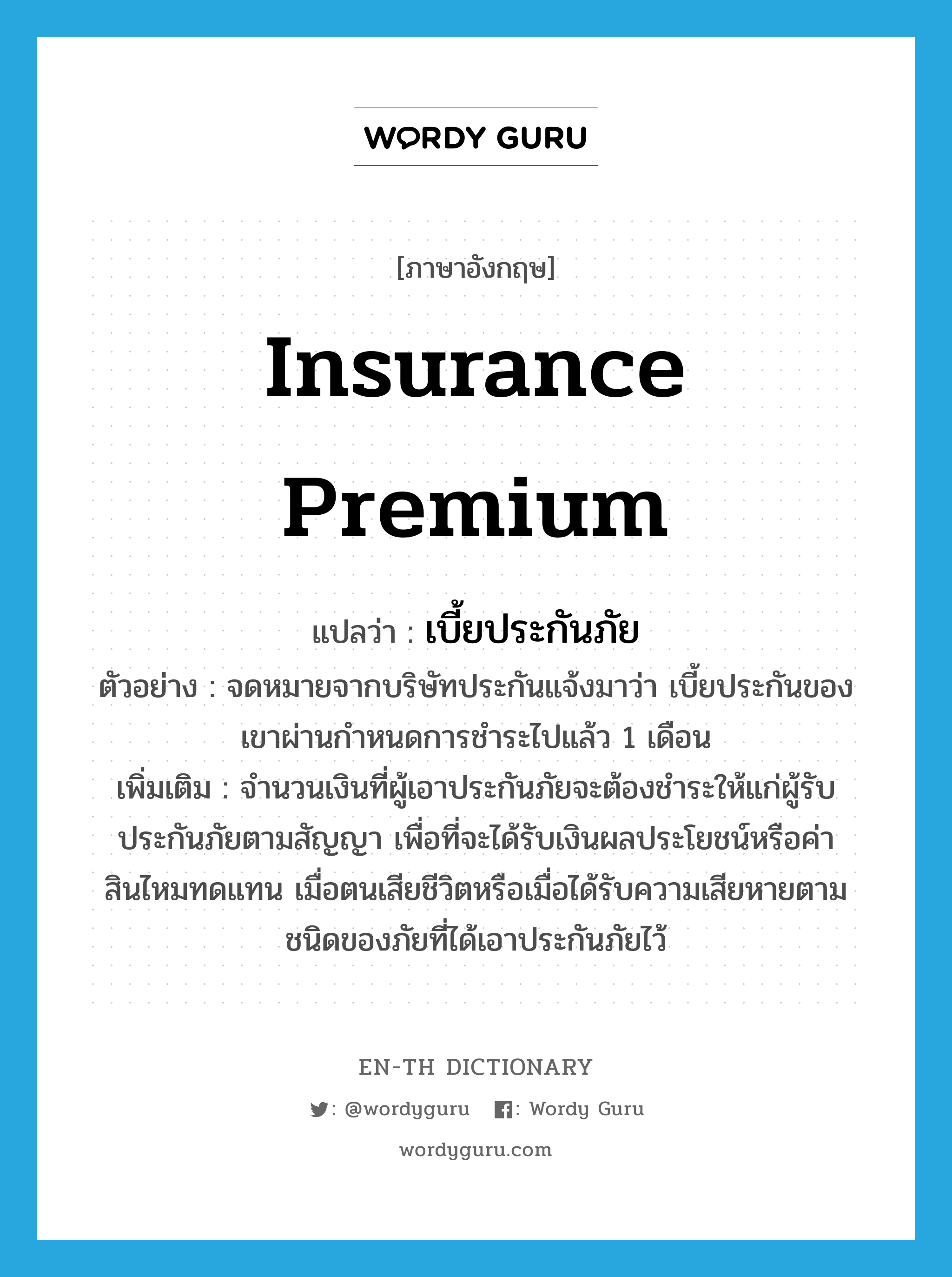 insurance premium แปลว่า?, คำศัพท์ภาษาอังกฤษ insurance premium แปลว่า เบี้ยประกันภัย ประเภท N ตัวอย่าง จดหมายจากบริษัทประกันแจ้งมาว่า เบี้ยประกันของเขาผ่านกำหนดการชำระไปแล้ว 1 เดือน เพิ่มเติม จำนวนเงินที่ผู้เอาประกันภัยจะต้องชำระให้แก่ผู้รับประกันภัยตามสัญญา เพื่อที่จะได้รับเงินผลประโยชน์หรือค่าสินไหมทดแทน เมื่อตนเสียชีวิตหรือเมื่อได้รับความเสียหายตามชนิดของภัยที่ได้เอาประกันภัยไว้ หมวด N