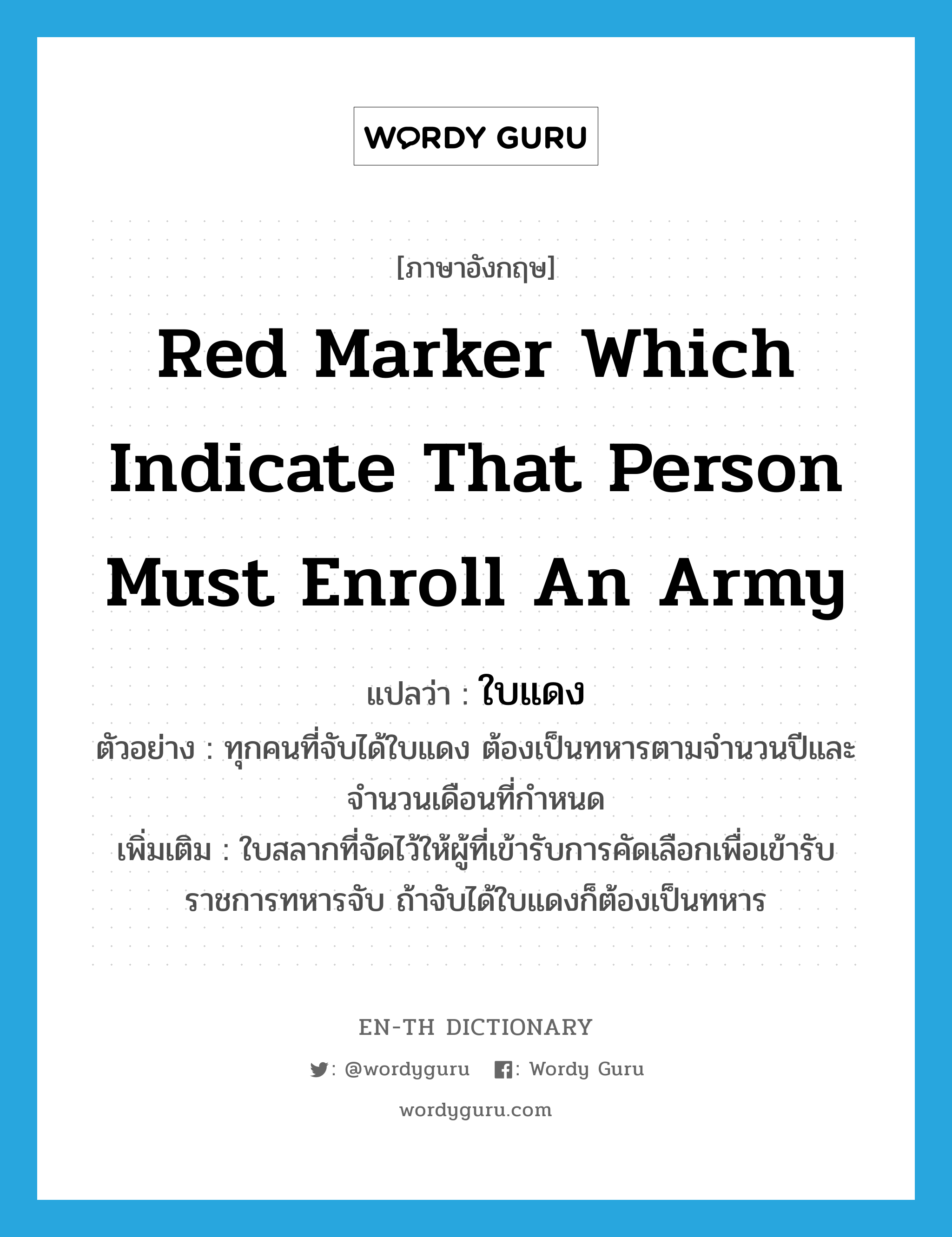 red marker which indicate that person must enroll an army แปลว่า?, คำศัพท์ภาษาอังกฤษ red marker which indicate that person must enroll an army แปลว่า ใบแดง ประเภท N ตัวอย่าง ทุกคนที่จับได้ใบแดง ต้องเป็นทหารตามจำนวนปีและจำนวนเดือนที่กำหนด เพิ่มเติม ใบสลากที่จัดไว้ให้ผู้ที่เข้ารับการคัดเลือกเพื่อเข้ารับราชการทหารจับ ถ้าจับได้ใบแดงก็ต้องเป็นทหาร หมวด N