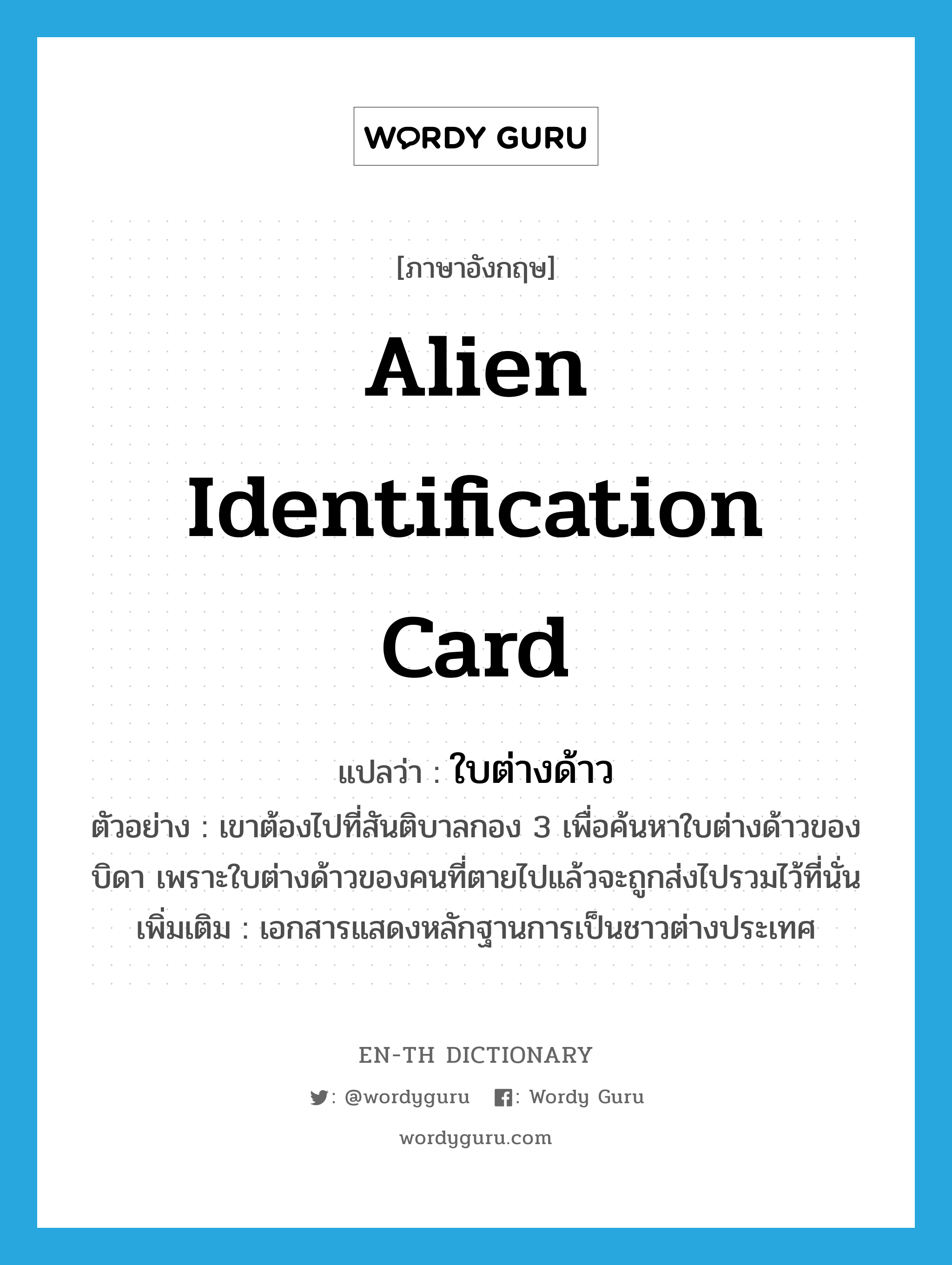 alien identification card แปลว่า?, คำศัพท์ภาษาอังกฤษ alien identification card แปลว่า ใบต่างด้าว ประเภท N ตัวอย่าง เขาต้องไปที่สันติบาลกอง 3 เพื่อค้นหาใบต่างด้าวของบิดา เพราะใบต่างด้าวของคนที่ตายไปแล้วจะถูกส่งไปรวมไว้ที่นั่น เพิ่มเติม เอกสารแสดงหลักฐานการเป็นชาวต่างประเทศ หมวด N