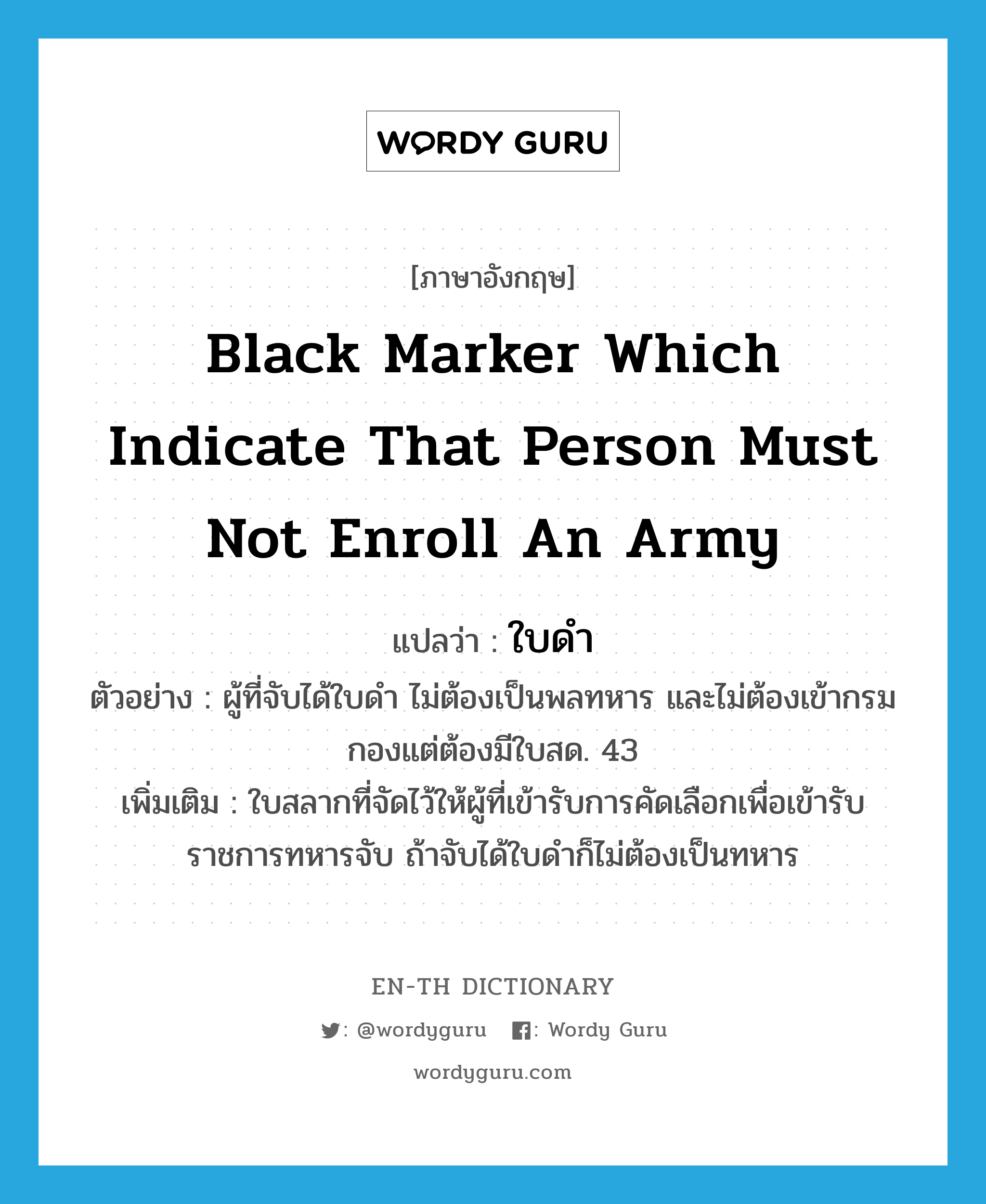 ใบดำ ภาษาอังกฤษ?, คำศัพท์ภาษาอังกฤษ ใบดำ แปลว่า black marker which indicate that person must not enroll an army ประเภท N ตัวอย่าง ผู้ที่จับได้ใบดำ ไม่ต้องเป็นพลทหาร และไม่ต้องเข้ากรมกองแต่ต้องมีใบสด. 43 เพิ่มเติม ใบสลากที่จัดไว้ให้ผู้ที่เข้ารับการคัดเลือกเพื่อเข้ารับราชการทหารจับ ถ้าจับได้ใบดำก็ไม่ต้องเป็นทหาร หมวด N