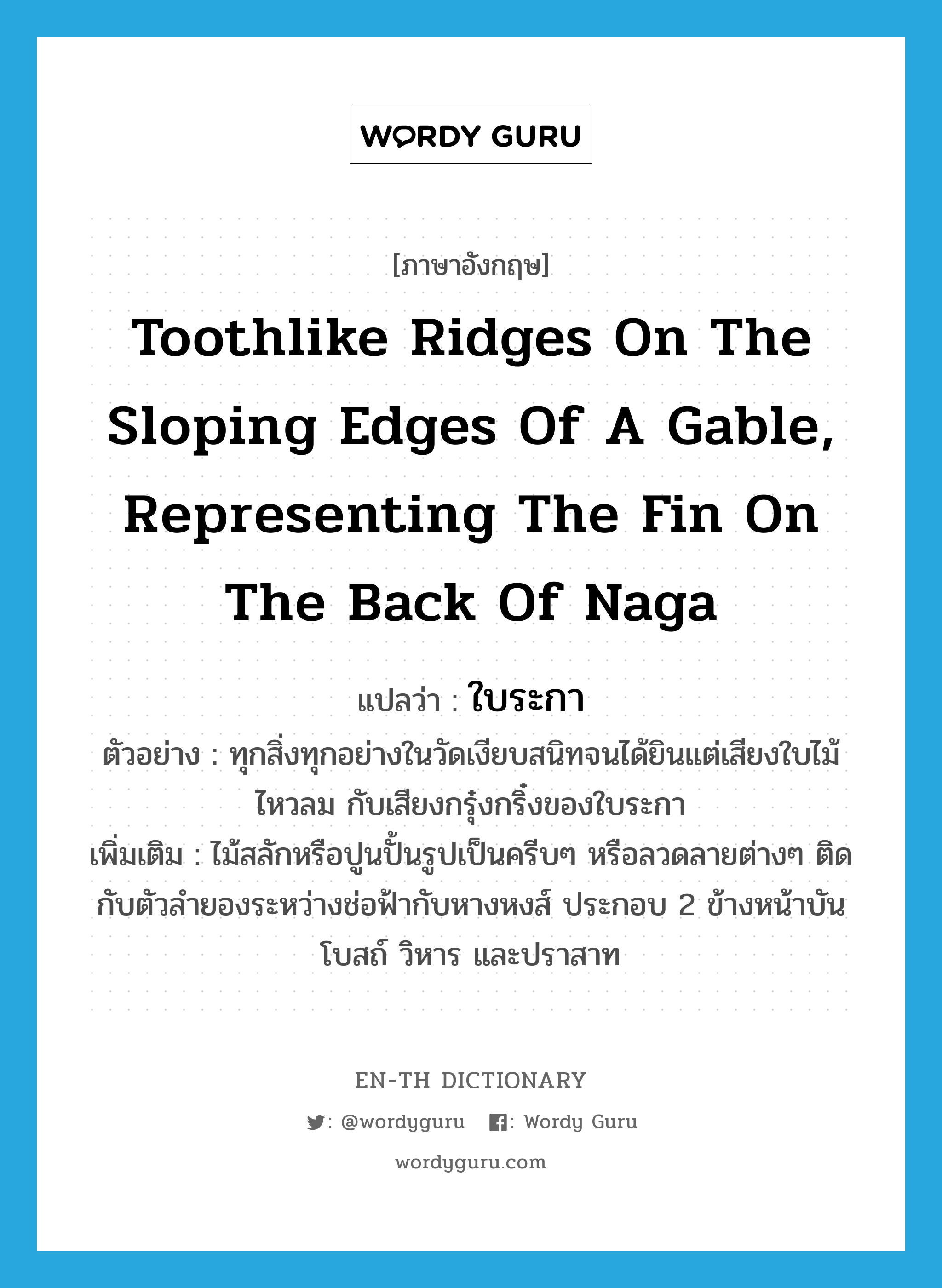 toothlike ridges on the sloping edges of a gable, representing the fin on the back of Naga แปลว่า?, คำศัพท์ภาษาอังกฤษ toothlike ridges on the sloping edges of a gable, representing the fin on the back of Naga แปลว่า ใบระกา ประเภท N ตัวอย่าง ทุกสิ่งทุกอย่างในวัดเงียบสนิทจนได้ยินแต่เสียงใบไม้ไหวลม กับเสียงกรุ๋งกริ๋งของใบระกา เพิ่มเติม ไม้สลักหรือปูนปั้นรูปเป็นครีบๆ หรือลวดลายต่างๆ ติดกับตัวลำยองระหว่างช่อฟ้ากับหางหงส์ ประกอบ 2 ข้างหน้าบันโบสถ์ วิหาร และปราสาท หมวด N