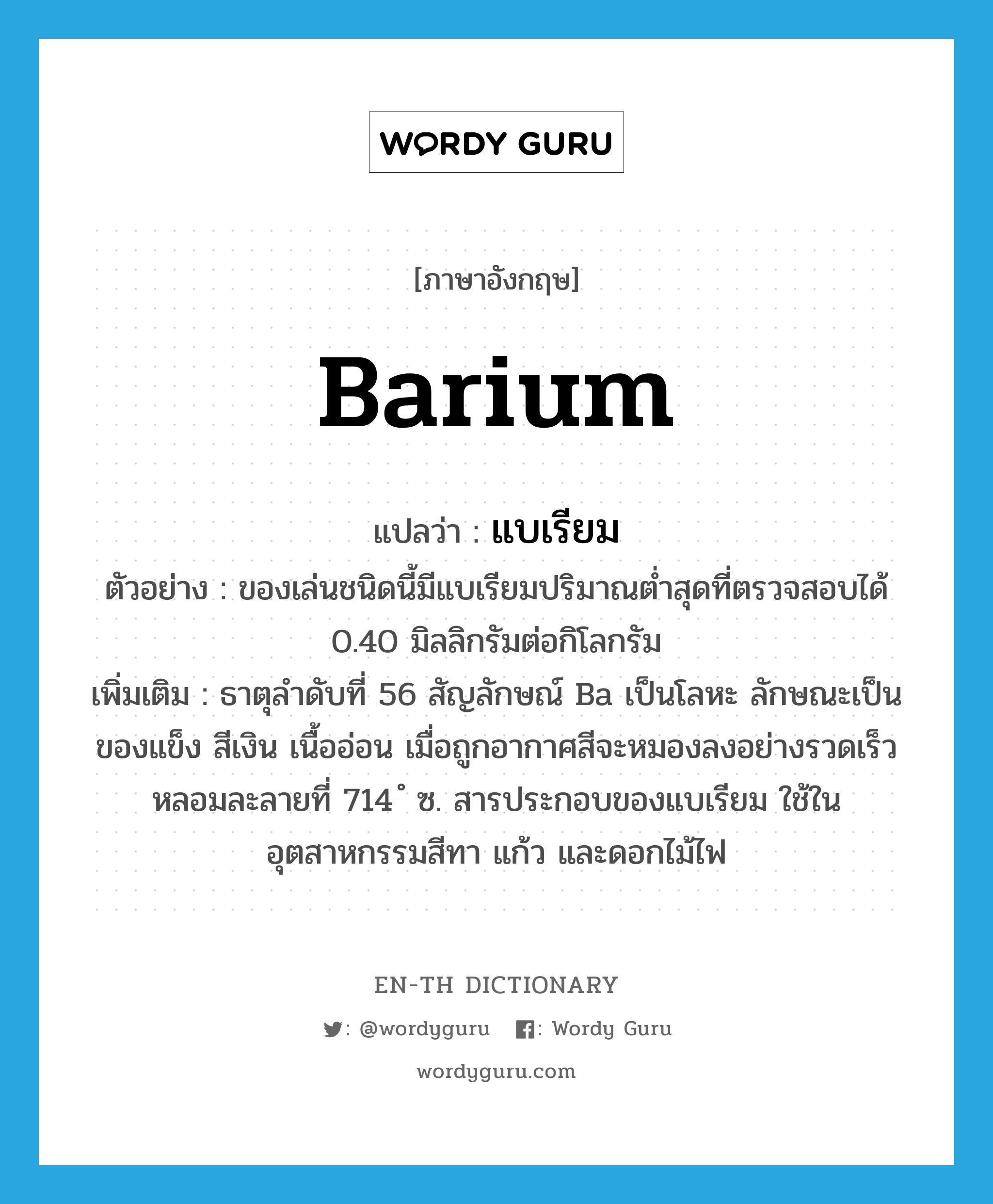 barium แปลว่า?, คำศัพท์ภาษาอังกฤษ barium แปลว่า แบเรียม ประเภท N ตัวอย่าง ของเล่นชนิดนี้มีแบเรียมปริมาณต่ำสุดที่ตรวจสอบได้ 0.40 มิลลิกรัมต่อกิโลกรัม เพิ่มเติม ธาตุลำดับที่ 56 สัญลักษณ์ Ba เป็นโลหะ ลักษณะเป็นของแข็ง สีเงิน เนื้ออ่อน เมื่อถูกอากาศสีจะหมองลงอย่างรวดเร็ว หลอมละลายที่ 714 ํ ซ. สารประกอบของแบเรียม ใช้ในอุตสาหกรรมสีทา แก้ว และดอกไม้ไฟ หมวด N