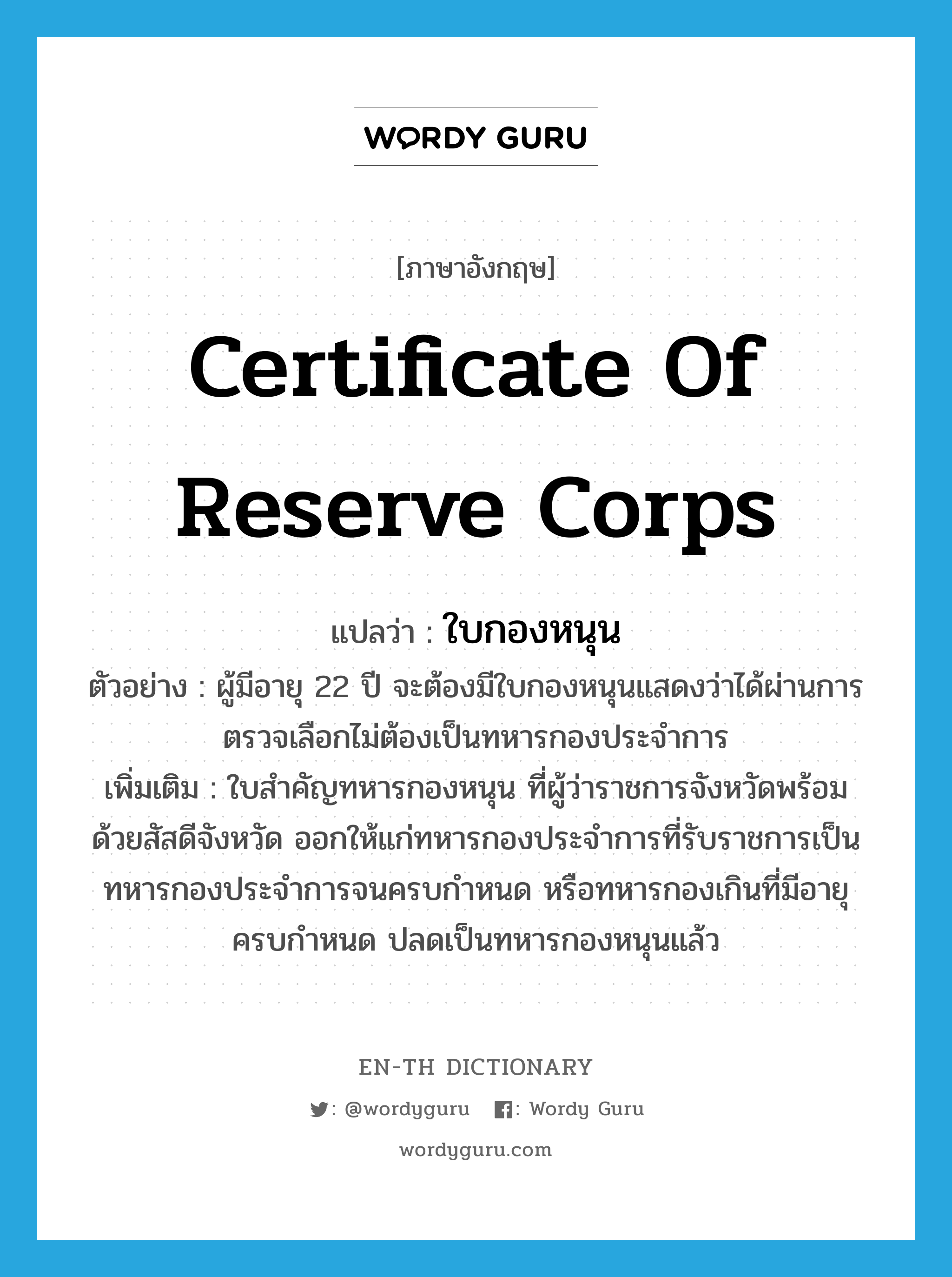 certificate of reserve corps แปลว่า?, คำศัพท์ภาษาอังกฤษ certificate of reserve corps แปลว่า ใบกองหนุน ประเภท N ตัวอย่าง ผู้มีอายุ 22 ปี จะต้องมีใบกองหนุนแสดงว่าได้ผ่านการตรวจเลือกไม่ต้องเป็นทหารกองประจำการ เพิ่มเติม ใบสำคัญทหารกองหนุน ที่ผู้ว่าราชการจังหวัดพร้อมด้วยสัสดีจังหวัด ออกให้แก่ทหารกองประจำการที่รับราชการเป็นทหารกองประจำการจนครบกำหนด หรือทหารกองเกินที่มีอายุครบกำหนด ปลดเป็นทหารกองหนุนแล้ว หมวด N