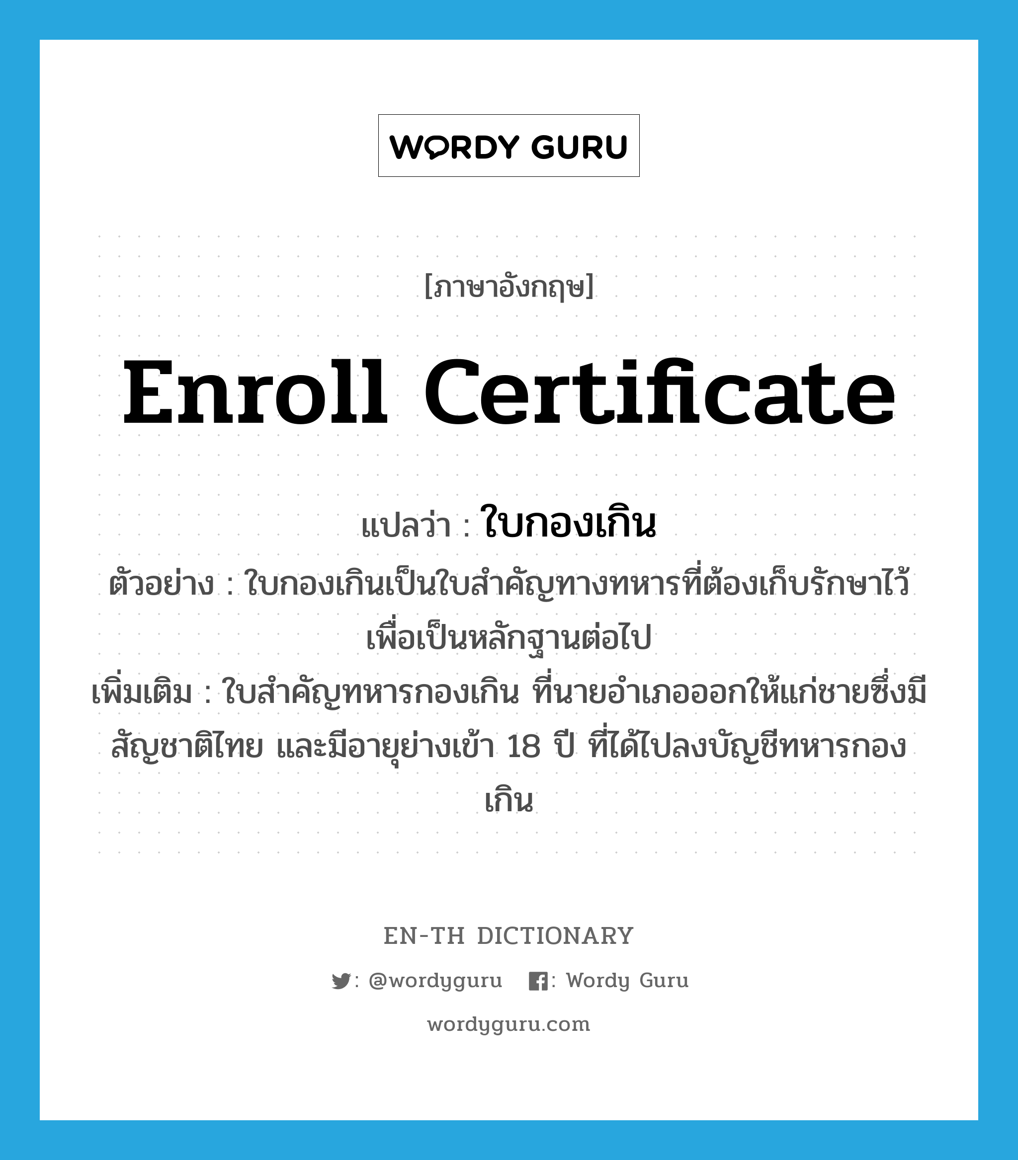 enroll certificate แปลว่า?, คำศัพท์ภาษาอังกฤษ enroll certificate แปลว่า ใบกองเกิน ประเภท N ตัวอย่าง ใบกองเกินเป็นใบสำคัญทางทหารที่ต้องเก็บรักษาไว้เพื่อเป็นหลักฐานต่อไป เพิ่มเติม ใบสำคัญทหารกองเกิน ที่นายอำเภอออกให้แก่ชายซึ่งมีสัญชาติไทย และมีอายุย่างเข้า 18 ปี ที่ได้ไปลงบัญชีทหารกองเกิน หมวด N