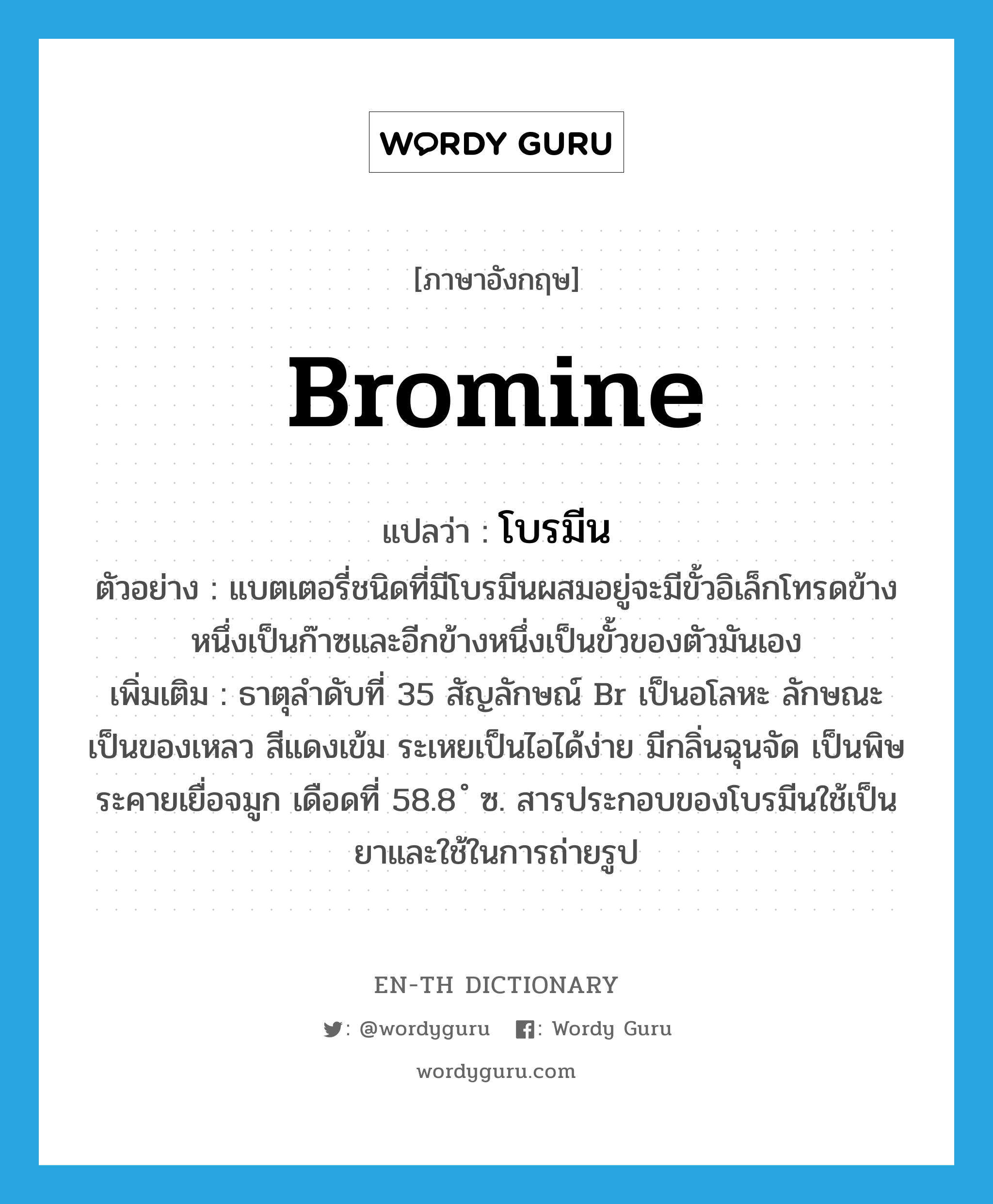 bromine แปลว่า?, คำศัพท์ภาษาอังกฤษ bromine แปลว่า โบรมีน ประเภท N ตัวอย่าง แบตเตอรี่ชนิดที่มีโบรมีนผสมอยู่จะมีขั้วอิเล็กโทรดข้างหนึ่งเป็นก๊าซและอีกข้างหนึ่งเป็นขั้วของตัวมันเอง เพิ่มเติม ธาตุลำดับที่ 35 สัญลักษณ์ Br เป็นอโลหะ ลักษณะเป็นของเหลว สีแดงเข้ม ระเหยเป็นไอได้ง่าย มีกลิ่นฉุนจัด เป็นพิษ ระคายเยื่อจมูก เดือดที่ 58.8 ํ ซ. สารประกอบของโบรมีนใช้เป็นยาและใช้ในการถ่ายรูป หมวด N