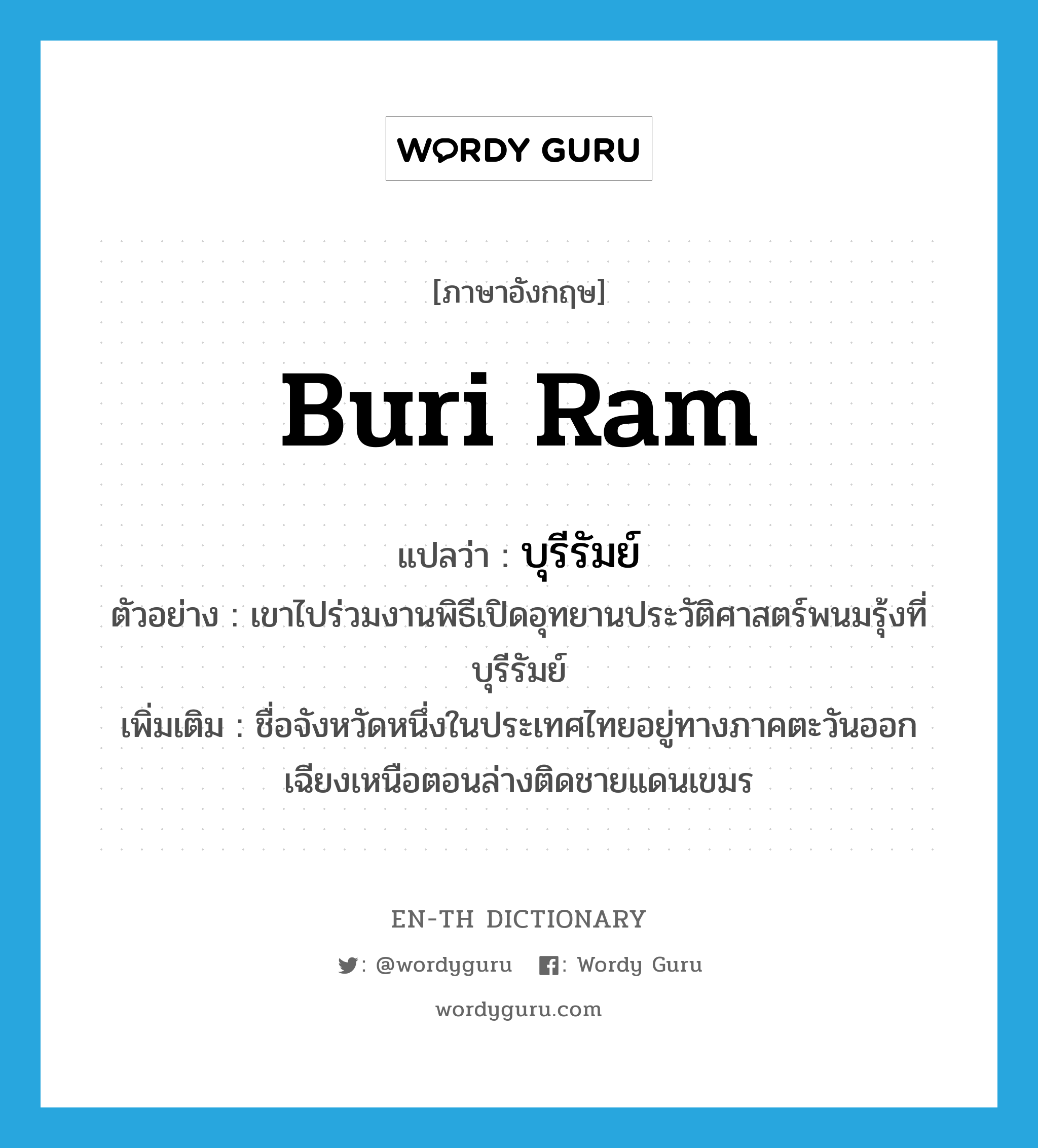บุรีรัมย์ ภาษาอังกฤษ?, คำศัพท์ภาษาอังกฤษ บุรีรัมย์ แปลว่า Buri Ram ประเภท N ตัวอย่าง เขาไปร่วมงานพิธีเปิดอุทยานประวัติศาสตร์พนมรุ้งที่บุรีรัมย์ เพิ่มเติม ชื่อจังหวัดหนึ่งในประเทศไทยอยู่ทางภาคตะวันออกเฉียงเหนือตอนล่างติดชายแดนเขมร หมวด N