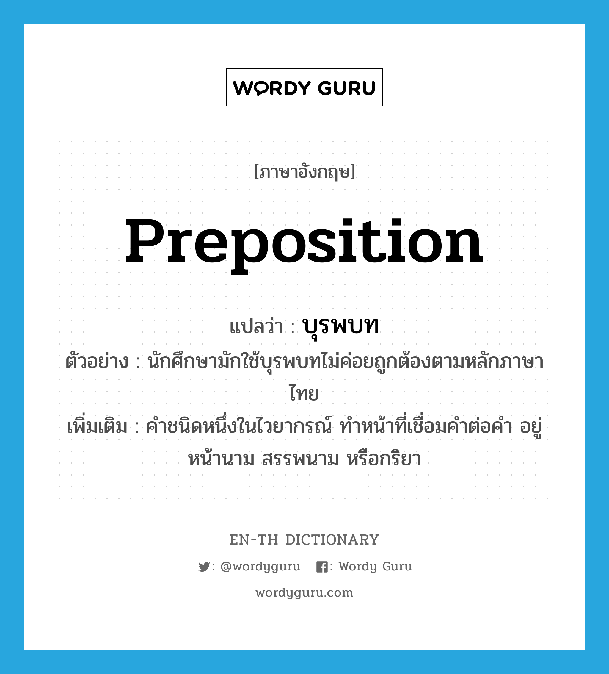 preposition แปลว่า?, คำศัพท์ภาษาอังกฤษ preposition แปลว่า บุรพบท ประเภท N ตัวอย่าง นักศึกษามักใช้บุรพบทไม่ค่อยถูกต้องตามหลักภาษาไทย เพิ่มเติม คำชนิดหนึ่งในไวยากรณ์ ทำหน้าที่เชื่อมคำต่อคำ อยู่หน้านาม สรรพนาม หรือกริยา หมวด N
