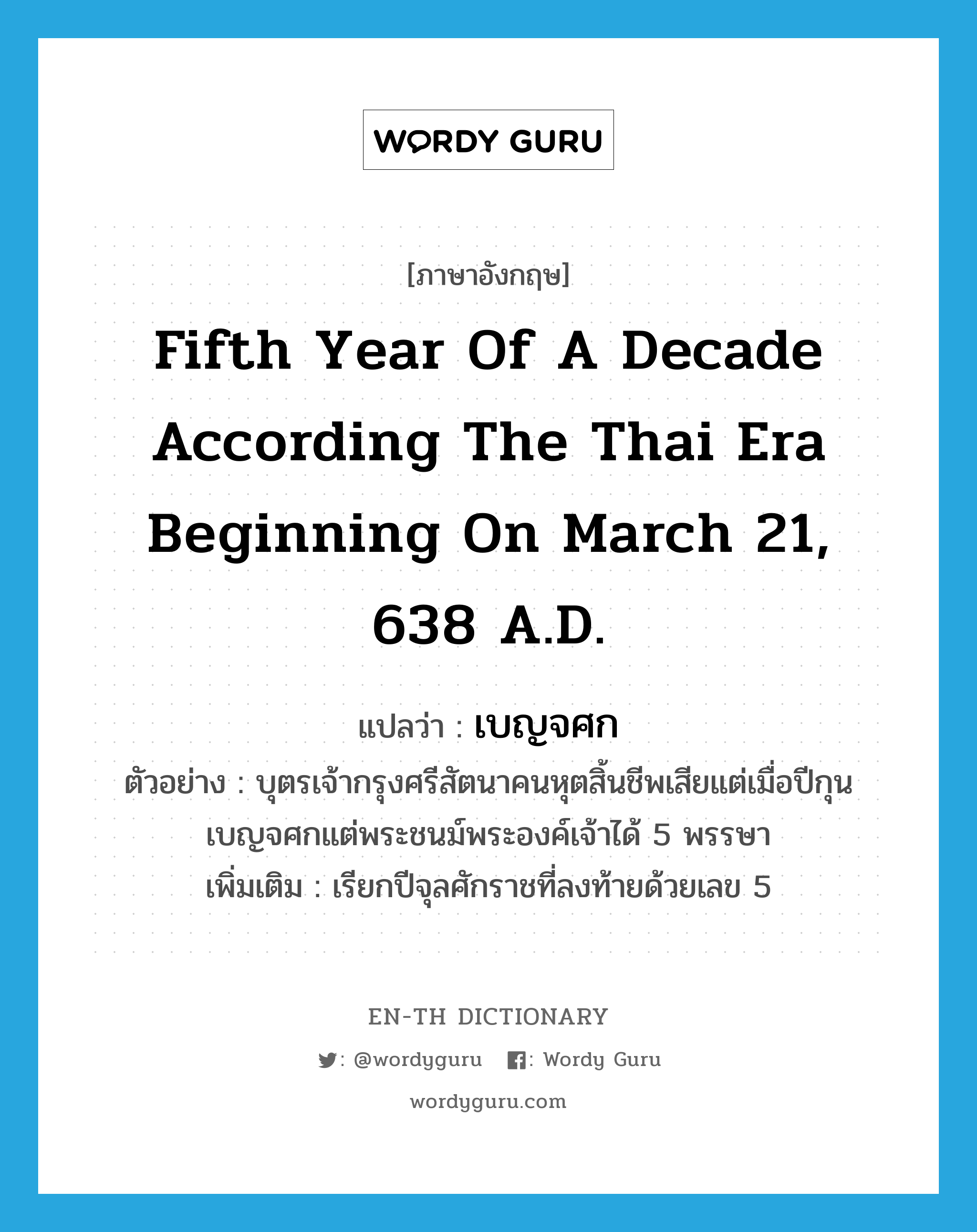 fifth year of a decade according the Thai era beginning on March 21, 638 A.D. แปลว่า?, คำศัพท์ภาษาอังกฤษ fifth year of a decade according the Thai era beginning on March 21, 638 A.D. แปลว่า เบญจศก ประเภท N ตัวอย่าง บุตรเจ้ากรุงศรีสัตนาคนหุตสิ้นชีพเสียแต่เมื่อปีกุนเบญจศกแต่พระชนม์พระองค์เจ้าได้ 5 พรรษา เพิ่มเติม เรียกปีจุลศักราชที่ลงท้ายด้วยเลข 5 หมวด N
