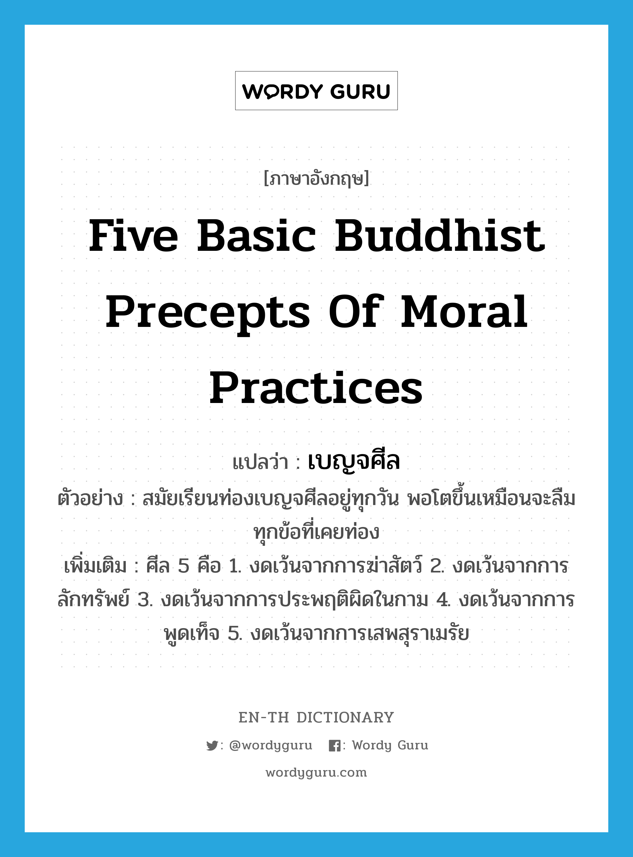 เบญจศีล ภาษาอังกฤษ?, คำศัพท์ภาษาอังกฤษ เบญจศีล แปลว่า five basic Buddhist precepts of moral practices ประเภท N ตัวอย่าง สมัยเรียนท่องเบญจศีลอยู่ทุกวัน พอโตขึ้นเหมือนจะลืมทุกข้อที่เคยท่อง เพิ่มเติม ศีล 5 คือ 1. งดเว้นจากการฆ่าสัตว์ 2. งดเว้นจากการลักทรัพย์ 3. งดเว้นจากการประพฤติผิดในกาม 4. งดเว้นจากการพูดเท็จ 5. งดเว้นจากการเสพสุราเมรัย หมวด N
