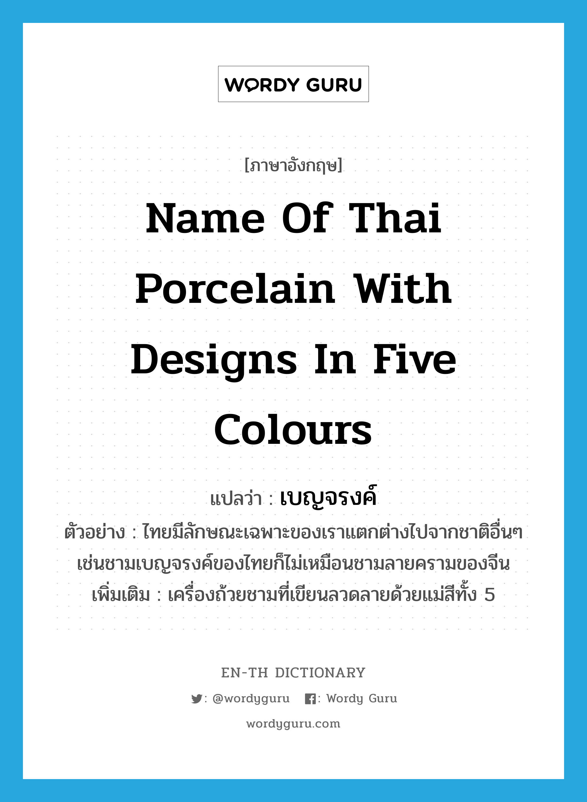 name of Thai porcelain with designs in five colours แปลว่า?, คำศัพท์ภาษาอังกฤษ name of Thai porcelain with designs in five colours แปลว่า เบญจรงค์ ประเภท N ตัวอย่าง ไทยมีลักษณะเฉพาะของเราแตกต่างไปจากชาติอื่นๆ เช่นชามเบญจรงค์ของไทยก็ไม่เหมือนชามลายครามของจีน เพิ่มเติม เครื่องถ้วยชามที่เขียนลวดลายด้วยแม่สีทั้ง 5 หมวด N