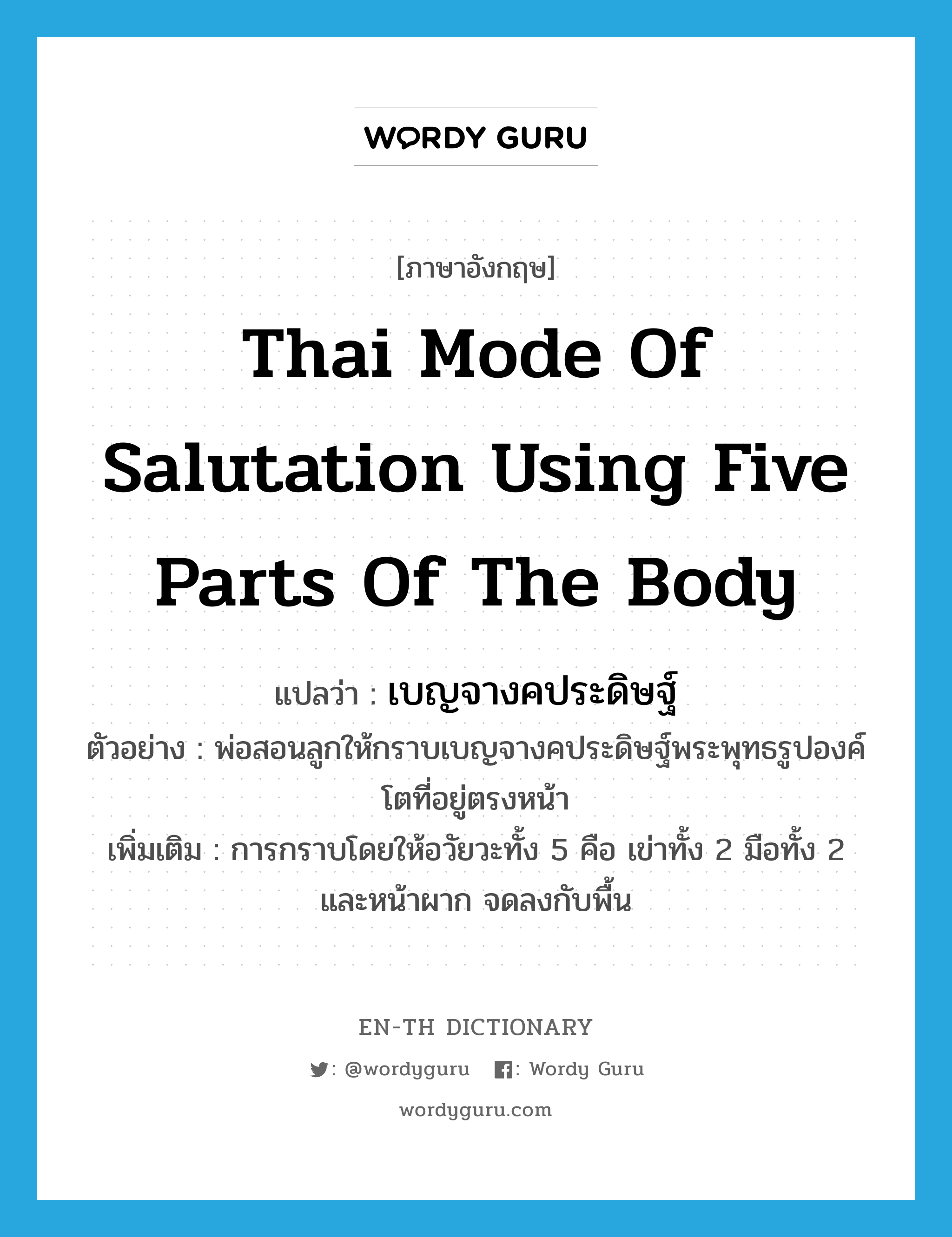 Thai mode of salutation using five parts of the body แปลว่า?, คำศัพท์ภาษาอังกฤษ Thai mode of salutation using five parts of the body แปลว่า เบญจางคประดิษฐ์ ประเภท N ตัวอย่าง พ่อสอนลูกให้กราบเบญจางคประดิษฐ์พระพุทธรูปองค์โตที่อยู่ตรงหน้า เพิ่มเติม การกราบโดยให้อวัยวะทั้ง 5 คือ เข่าทั้ง 2 มือทั้ง 2 และหน้าผาก จดลงกับพื้น หมวด N