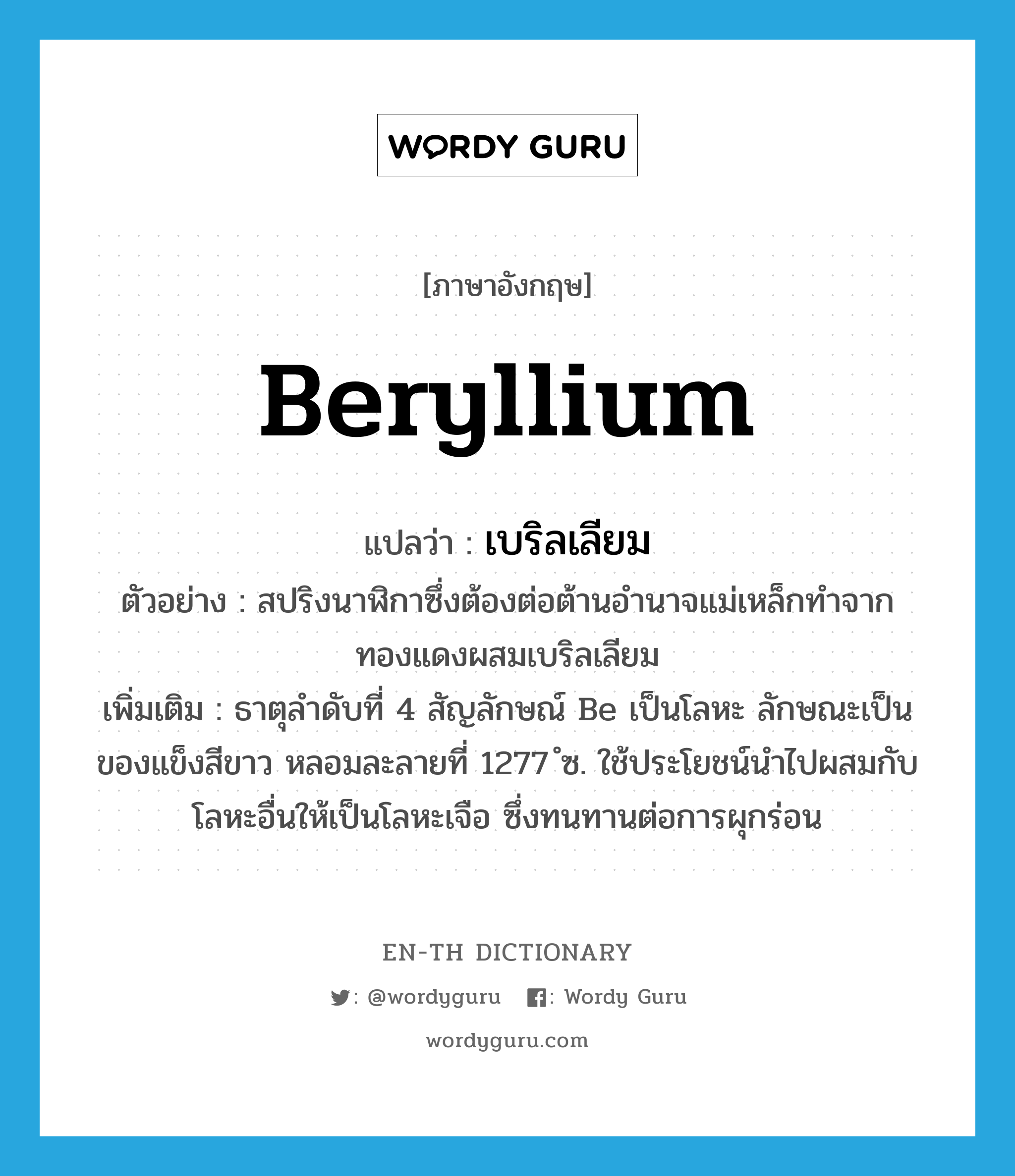 beryllium แปลว่า?, คำศัพท์ภาษาอังกฤษ beryllium แปลว่า เบริลเลียม ประเภท N ตัวอย่าง สปริงนาฬิกาซึ่งต้องต่อต้านอำนาจแม่เหล็กทำจากทองแดงผสมเบริลเลียม เพิ่มเติม ธาตุลำดับที่ 4 สัญลักษณ์ Be เป็นโลหะ ลักษณะเป็นของแข็งสีขาว หลอมละลายที่ 1277 ํซ. ใช้ประโยชน์นำไปผสมกับโลหะอื่นให้เป็นโลหะเจือ ซึ่งทนทานต่อการผุกร่อน หมวด N