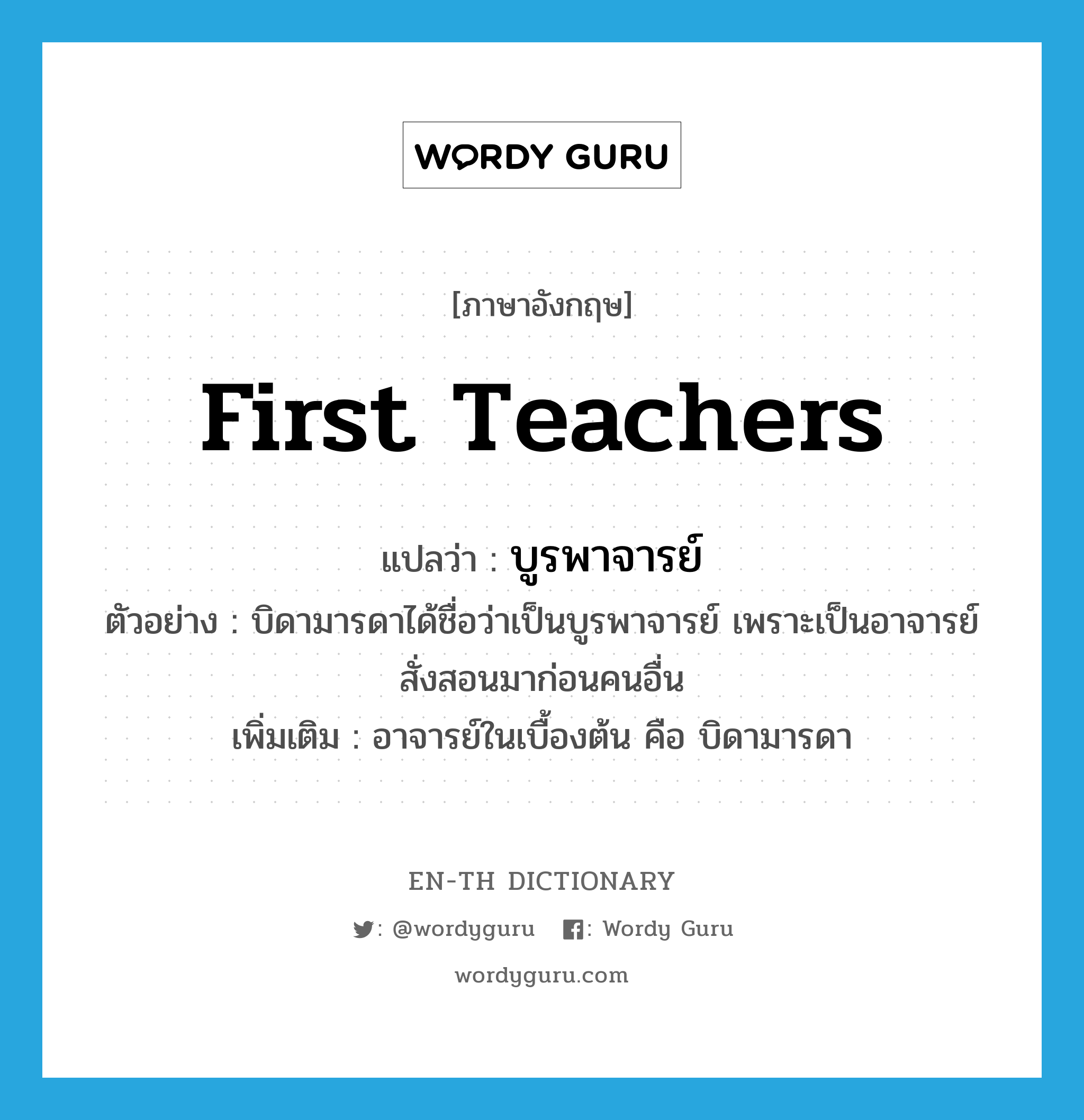 บูรพาจารย์ ภาษาอังกฤษ?, คำศัพท์ภาษาอังกฤษ บูรพาจารย์ แปลว่า first teachers ประเภท N ตัวอย่าง บิดามารดาได้ชื่อว่าเป็นบูรพาจารย์ เพราะเป็นอาจารย์สั่งสอนมาก่อนคนอื่น เพิ่มเติม อาจารย์ในเบื้องต้น คือ บิดามารดา หมวด N