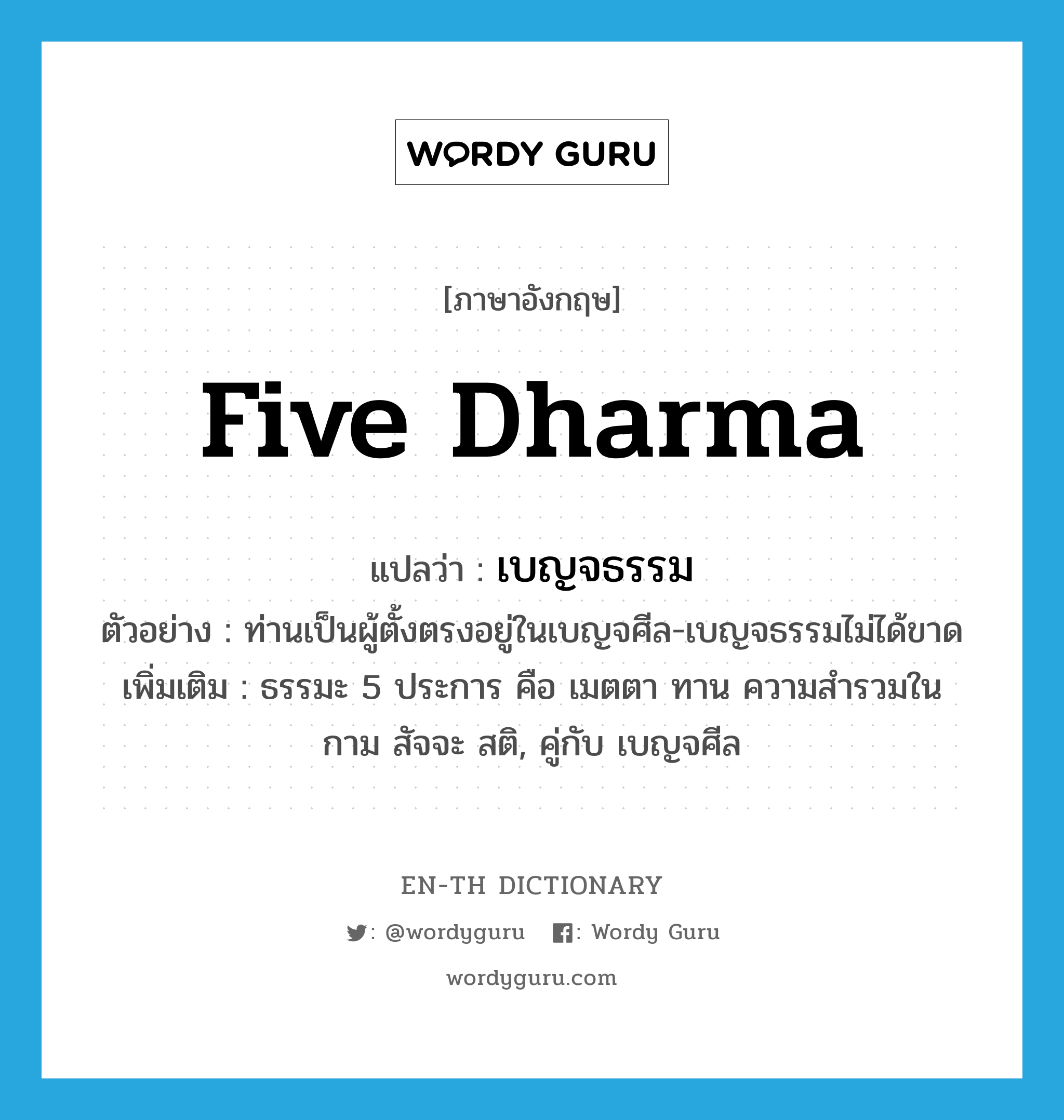 five dharma แปลว่า?, คำศัพท์ภาษาอังกฤษ five dharma แปลว่า เบญจธรรม ประเภท N ตัวอย่าง ท่านเป็นผู้ตั้งตรงอยู่ในเบญจศีล-เบญจธรรมไม่ได้ขาด เพิ่มเติม ธรรมะ 5 ประการ คือ เมตตา ทาน ความสำรวมในกาม สัจจะ สติ, คู่กับ เบญจศีล หมวด N