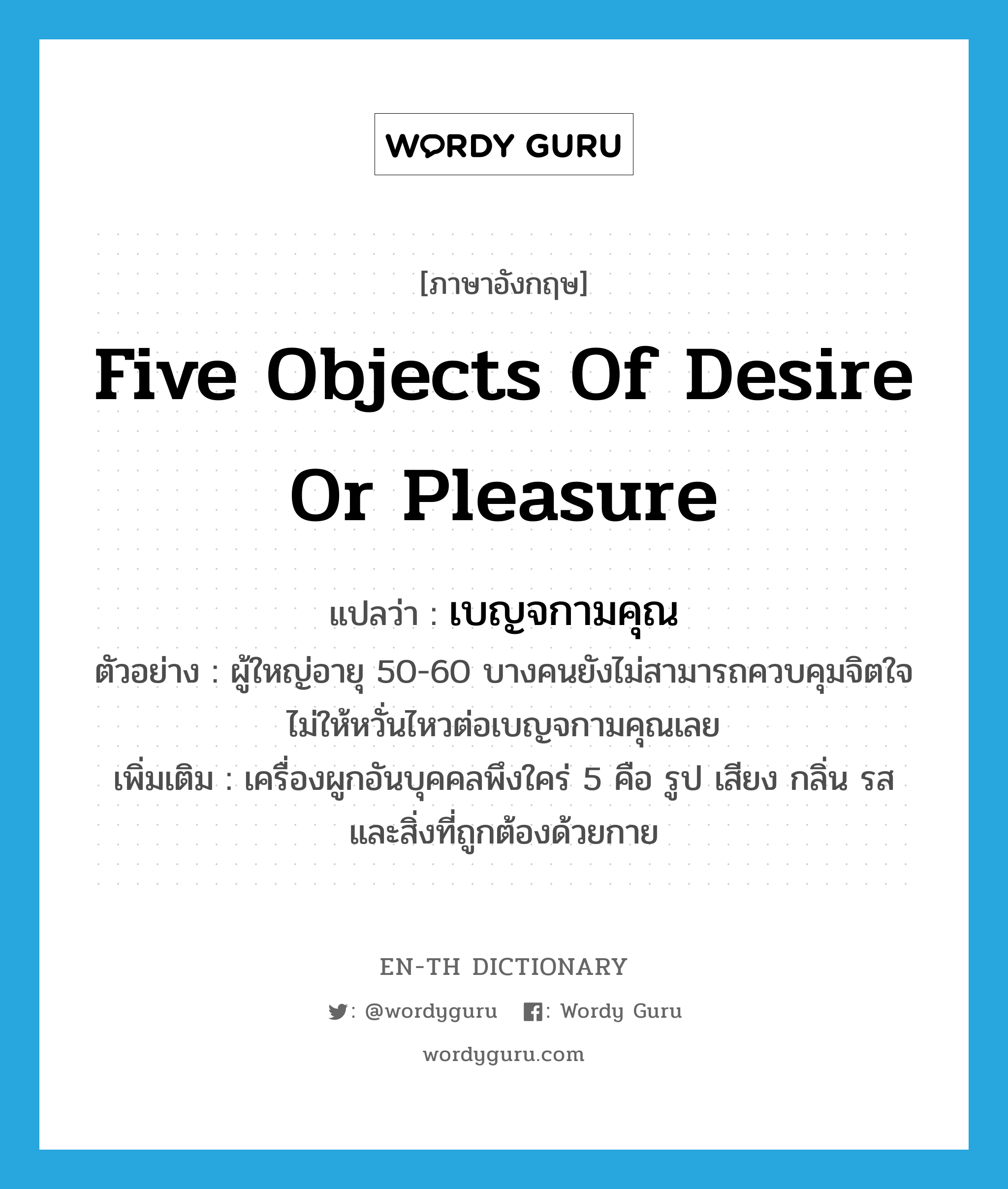 five objects of desire or pleasure แปลว่า?, คำศัพท์ภาษาอังกฤษ five objects of desire or pleasure แปลว่า เบญจกามคุณ ประเภท N ตัวอย่าง ผู้ใหญ่อายุ 50-60 บางคนยังไม่สามารถควบคุมจิตใจไม่ให้หวั่นไหวต่อเบญจกามคุณเลย เพิ่มเติม เครื่องผูกอันบุคคลพึงใคร่ 5 คือ รูป เสียง กลิ่น รส และสิ่งที่ถูกต้องด้วยกาย หมวด N