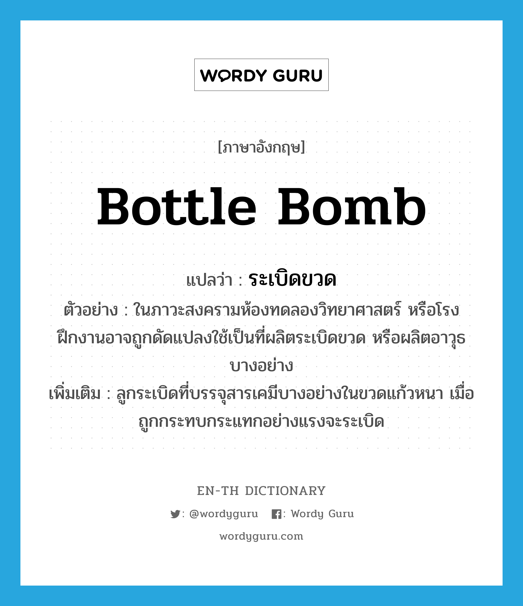 bottle bomb แปลว่า?, คำศัพท์ภาษาอังกฤษ bottle bomb แปลว่า ระเบิดขวด ประเภท N ตัวอย่าง ในภาวะสงครามห้องทดลองวิทยาศาสตร์ หรือโรงฝึกงานอาจถูกดัดแปลงใช้เป็นที่ผลิตระเบิดขวด หรือผลิตอาวุธบางอย่าง เพิ่มเติม ลูกระเบิดที่บรรจุสารเคมีบางอย่างในขวดแก้วหนา เมื่อถูกกระทบกระแทกอย่างแรงจะระเบิด หมวด N