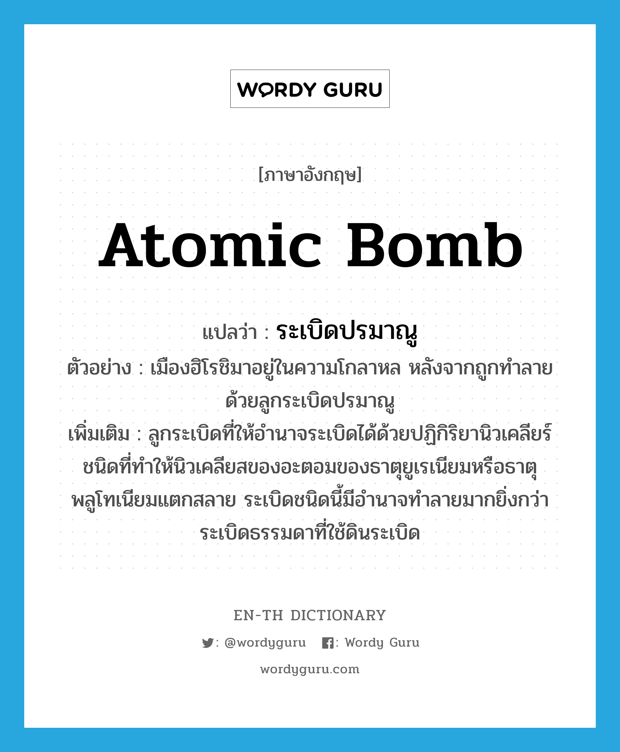 atomic bomb แปลว่า?, คำศัพท์ภาษาอังกฤษ atomic bomb แปลว่า ระเบิดปรมาณู ประเภท N ตัวอย่าง เมืองฮิโรชิมาอยู่ในความโกลาหล หลังจากถูกทำลายด้วยลูกระเบิดปรมาณู เพิ่มเติม ลูกระเบิดที่ให้อำนาจระเบิดได้ด้วยปฏิกิริยานิวเคลียร์ชนิดที่ทำให้นิวเคลียสของอะตอมของธาตุยูเรเนียมหรือธาตุพลูโทเนียมแตกสลาย ระเบิดชนิดนี้มีอำนาจทำลายมากยิ่งกว่าระเบิดธรรมดาที่ใช้ดินระเบิด หมวด N