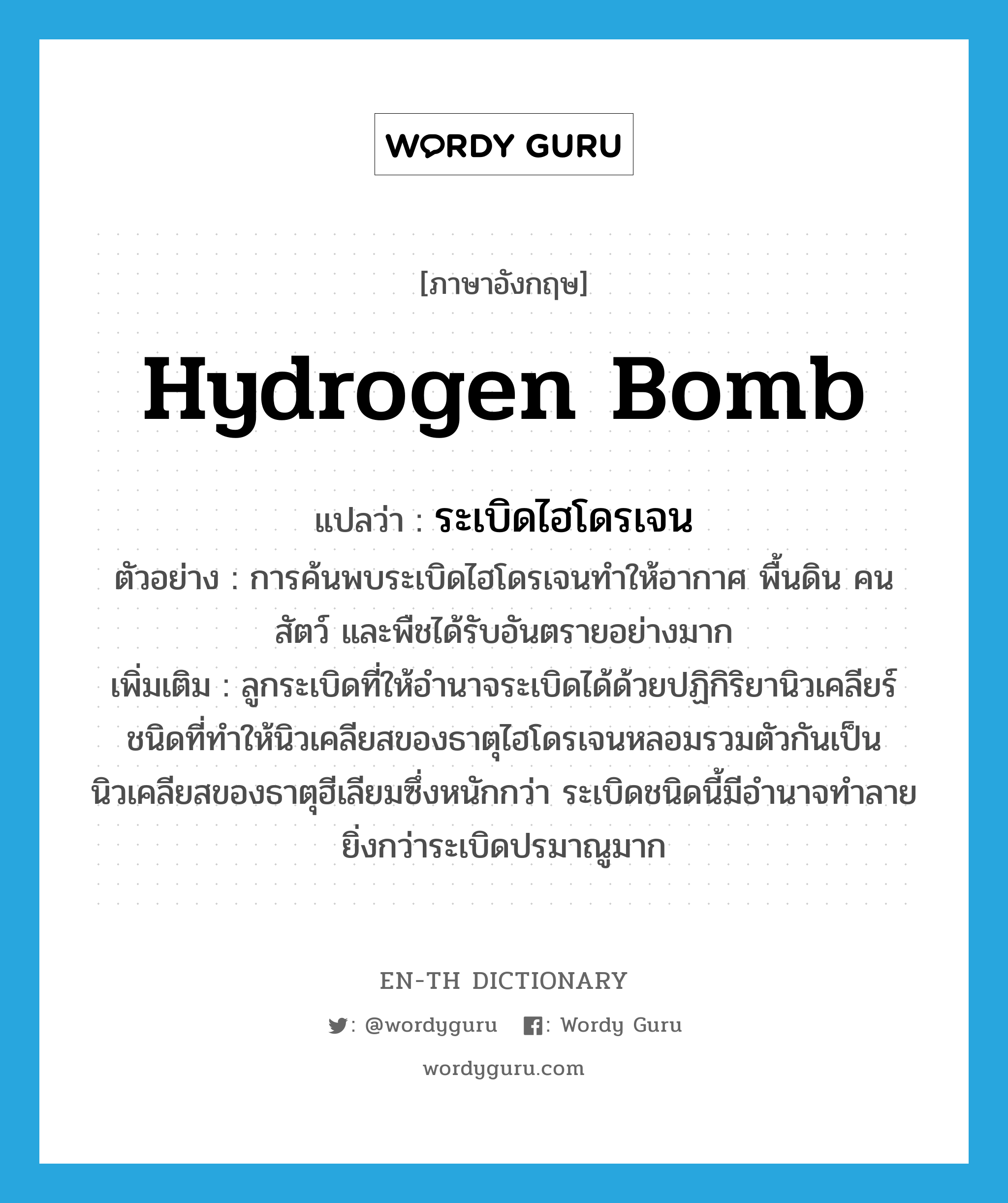 ระเบิดไฮโดรเจน ภาษาอังกฤษ?, คำศัพท์ภาษาอังกฤษ ระเบิดไฮโดรเจน แปลว่า hydrogen bomb ประเภท N ตัวอย่าง การค้นพบระเบิดไฮโดรเจนทำให้อากาศ พื้นดิน คน สัตว์ และพืชได้รับอันตรายอย่างมาก เพิ่มเติม ลูกระเบิดที่ให้อำนาจระเบิดได้ด้วยปฏิกิริยานิวเคลียร์ชนิดที่ทำให้นิวเคลียสของธาตุไฮโดรเจนหลอมรวมตัวกันเป็นนิวเคลียสของธาตุฮีเลียมซึ่งหนักกว่า ระเบิดชนิดนี้มีอำนาจทำลายยิ่งกว่าระเบิดปรมาณูมาก หมวด N