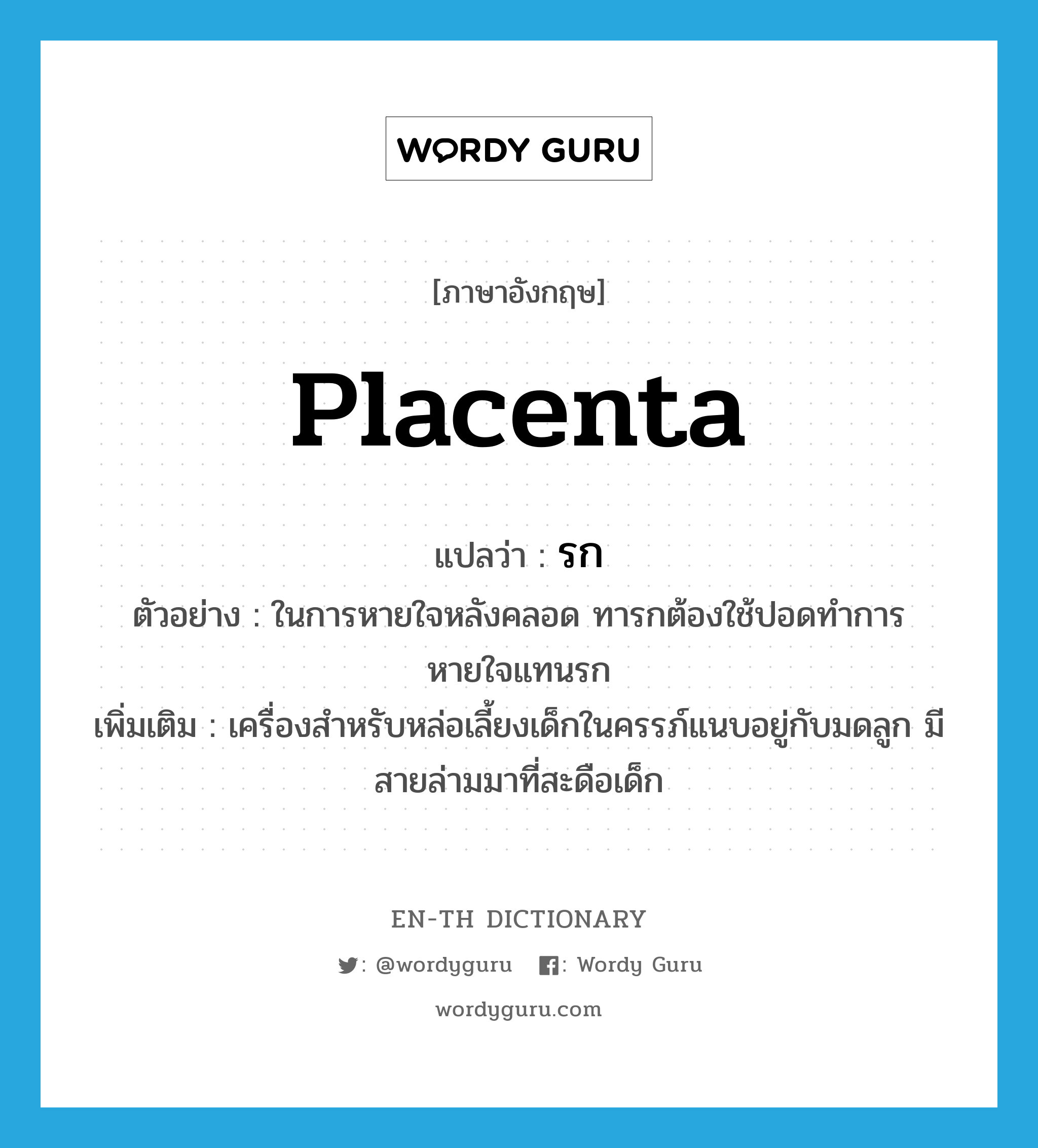 placenta แปลว่า?, คำศัพท์ภาษาอังกฤษ placenta แปลว่า รก ประเภท N ตัวอย่าง ในการหายใจหลังคลอด ทารกต้องใช้ปอดทำการหายใจแทนรก เพิ่มเติม เครื่องสำหรับหล่อเลี้ยงเด็กในครรภ์แนบอยู่กับมดลูก มีสายล่ามมาที่สะดือเด็ก หมวด N