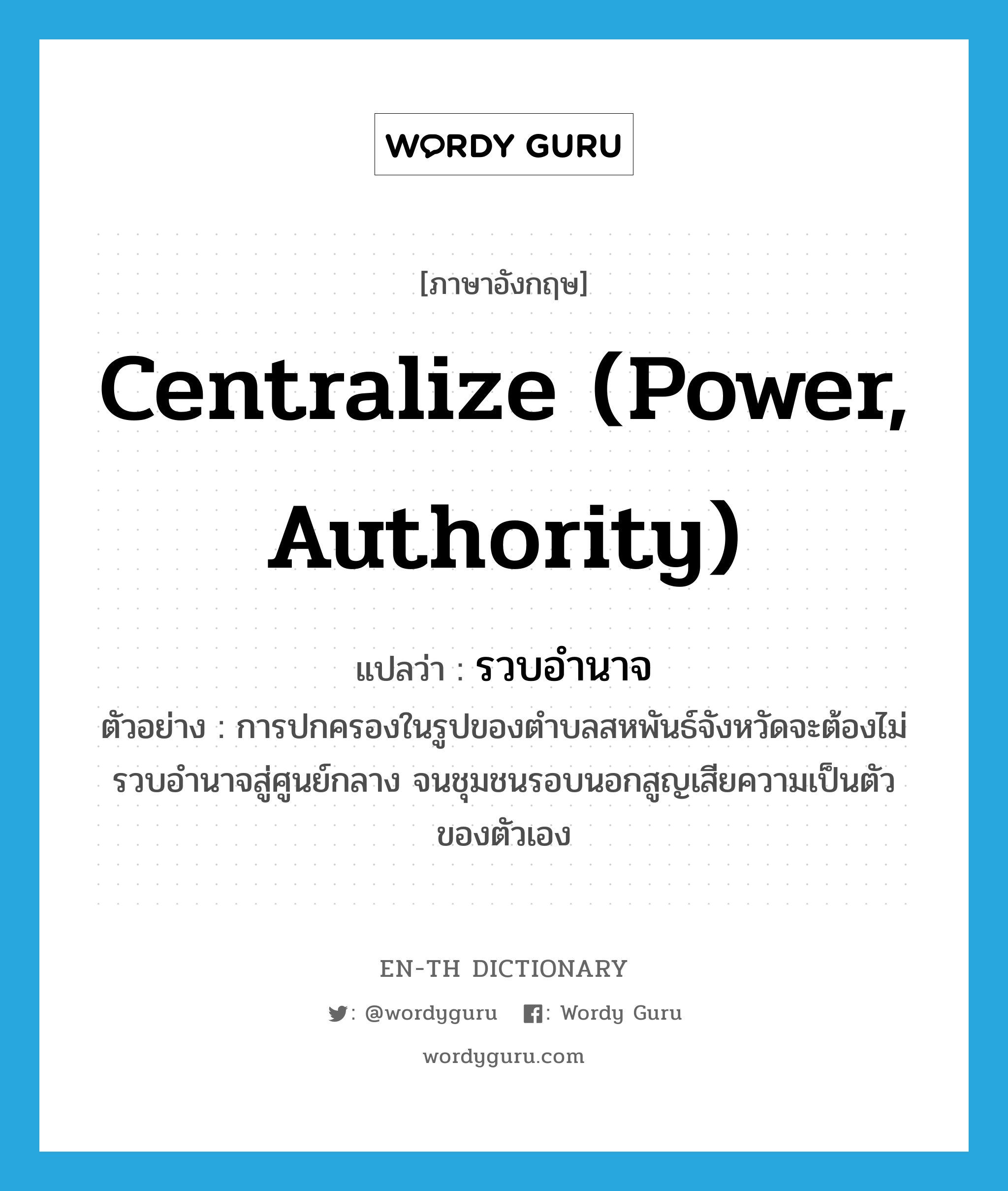 centralize (power, authority) แปลว่า?, คำศัพท์ภาษาอังกฤษ centralize (power, authority) แปลว่า รวบอำนาจ ประเภท V ตัวอย่าง การปกครองในรูปของตำบลสหพันธ์จังหวัดจะต้องไม่รวบอำนาจสู่ศูนย์กลาง จนชุมชนรอบนอกสูญเสียความเป็นตัวของตัวเอง หมวด V