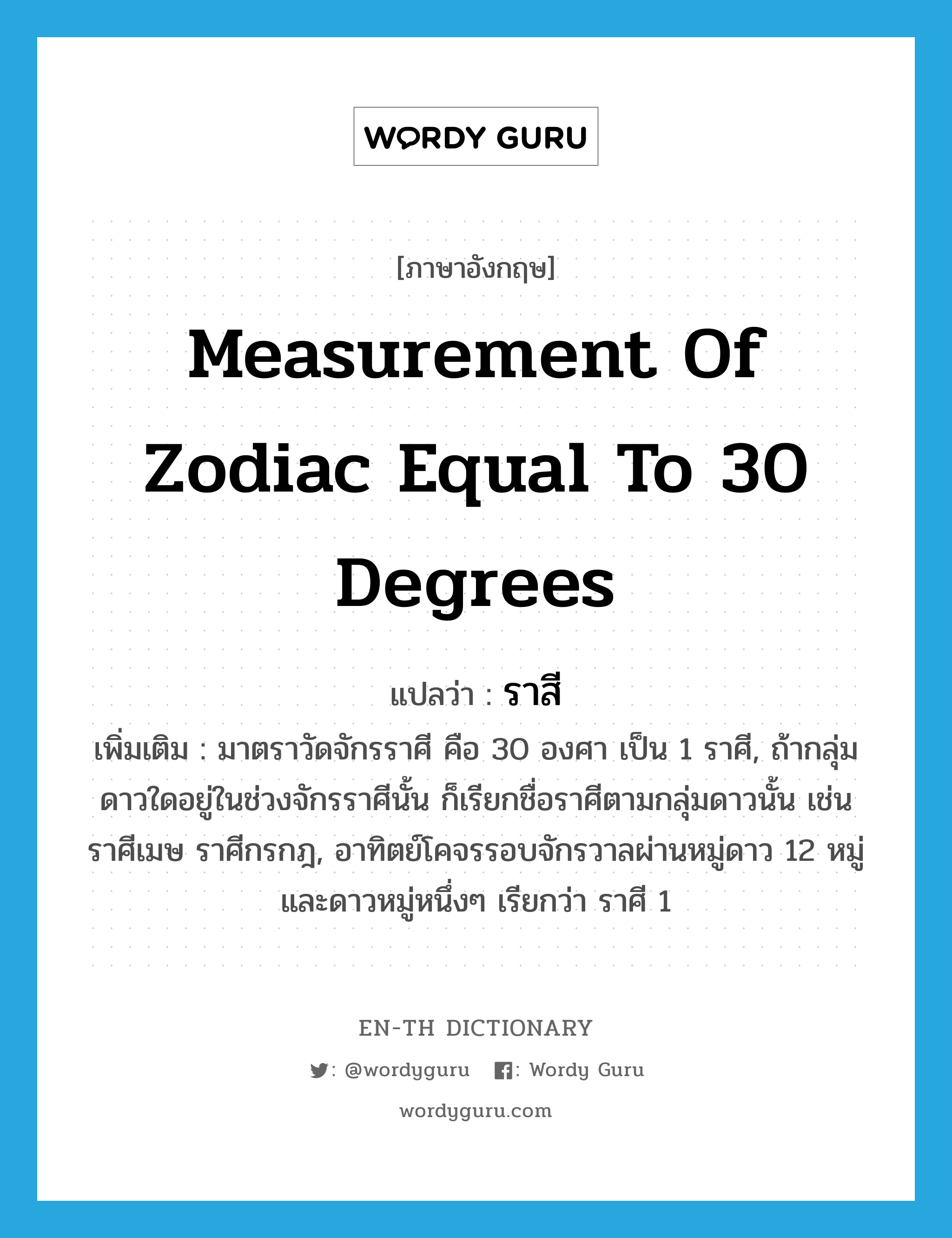 measurement of zodiac equal to 30 degrees แปลว่า?, คำศัพท์ภาษาอังกฤษ measurement of zodiac equal to 30 degrees แปลว่า ราสี ประเภท N เพิ่มเติม มาตราวัดจักรราศี คือ 30 องศา เป็น 1 ราศี, ถ้ากลุ่มดาวใดอยู่ในช่วงจักรราศีนั้น ก็เรียกชื่อราศีตามกลุ่มดาวนั้น เช่น ราศีเมษ ราศีกรกฎ, อาทิตย์โคจรรอบจักรวาลผ่านหมู่ดาว 12 หมู่ และดาวหมู่หนึ่งๆ เรียกว่า ราศี 1 หมวด N