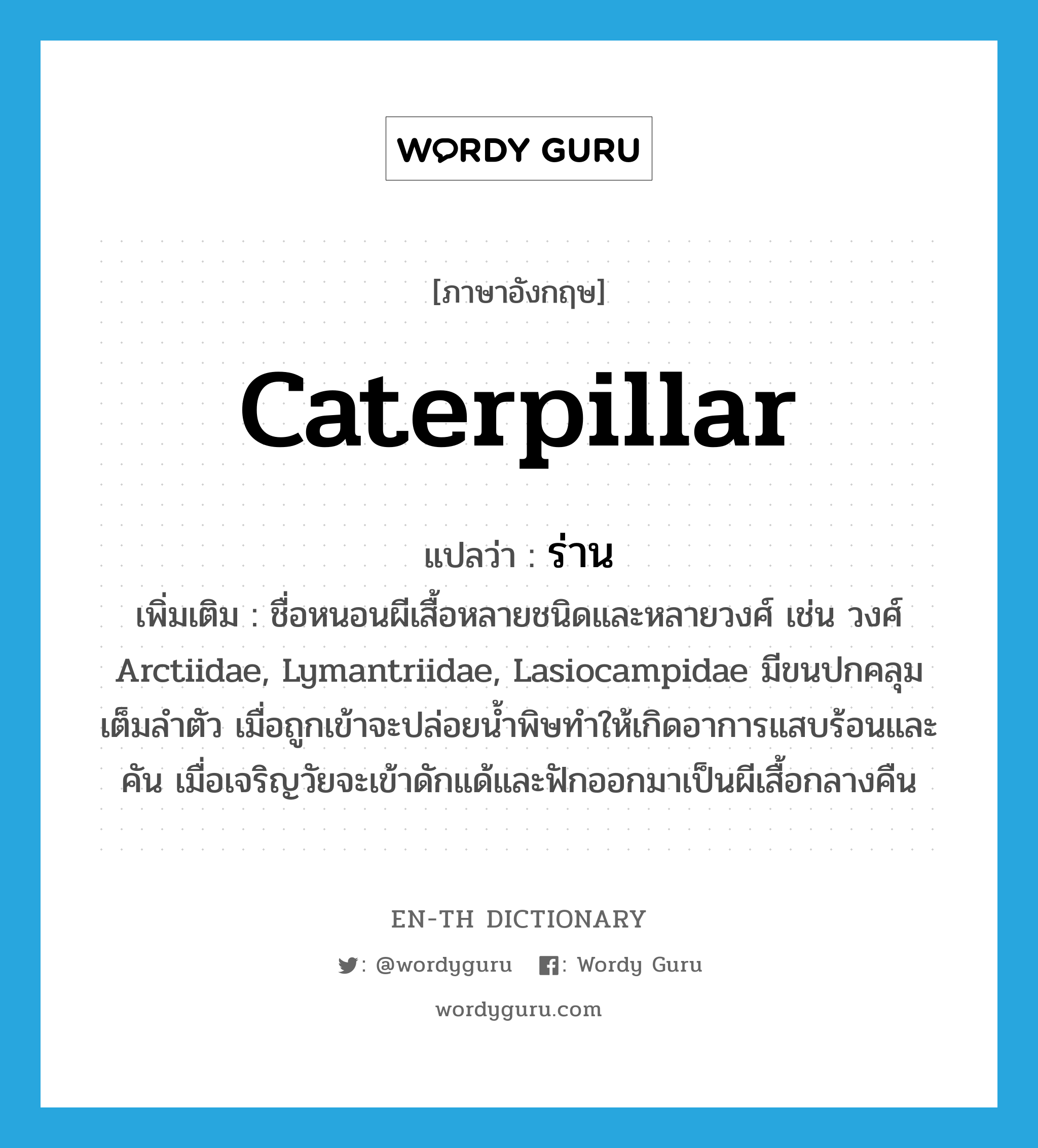 caterpillar แปลว่า?, คำศัพท์ภาษาอังกฤษ caterpillar แปลว่า ร่าน ประเภท N เพิ่มเติม ชื่อหนอนผีเสื้อหลายชนิดและหลายวงศ์ เช่น วงศ์ Arctiidae, Lymantriidae, Lasiocampidae มีขนปกคลุมเต็มลำตัว เมื่อถูกเข้าจะปล่อยน้ำพิษทำให้เกิดอาการแสบร้อนและคัน เมื่อเจริญวัยจะเข้าดักแด้และฟักออกมาเป็นผีเสื้อกลางคืน หมวด N