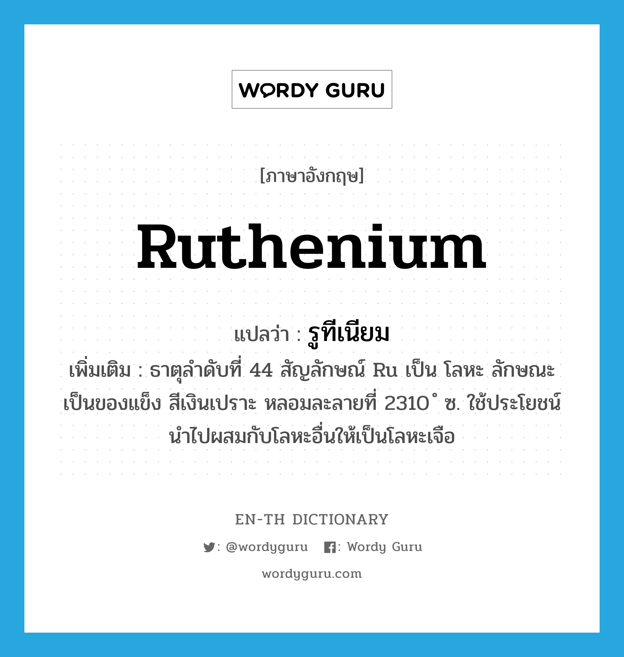 รูทีเนียม ภาษาอังกฤษ?, คำศัพท์ภาษาอังกฤษ รูทีเนียม แปลว่า ruthenium ประเภท N เพิ่มเติม ธาตุลำดับที่ 44 สัญลักษณ์ Ru เป็น โลหะ ลักษณะเป็นของแข็ง สีเงินเปราะ หลอมละลายที่ 2310 ํ ซ. ใช้ประโยชน์นำไปผสมกับโลหะอื่นให้เป็นโลหะเจือ หมวด N