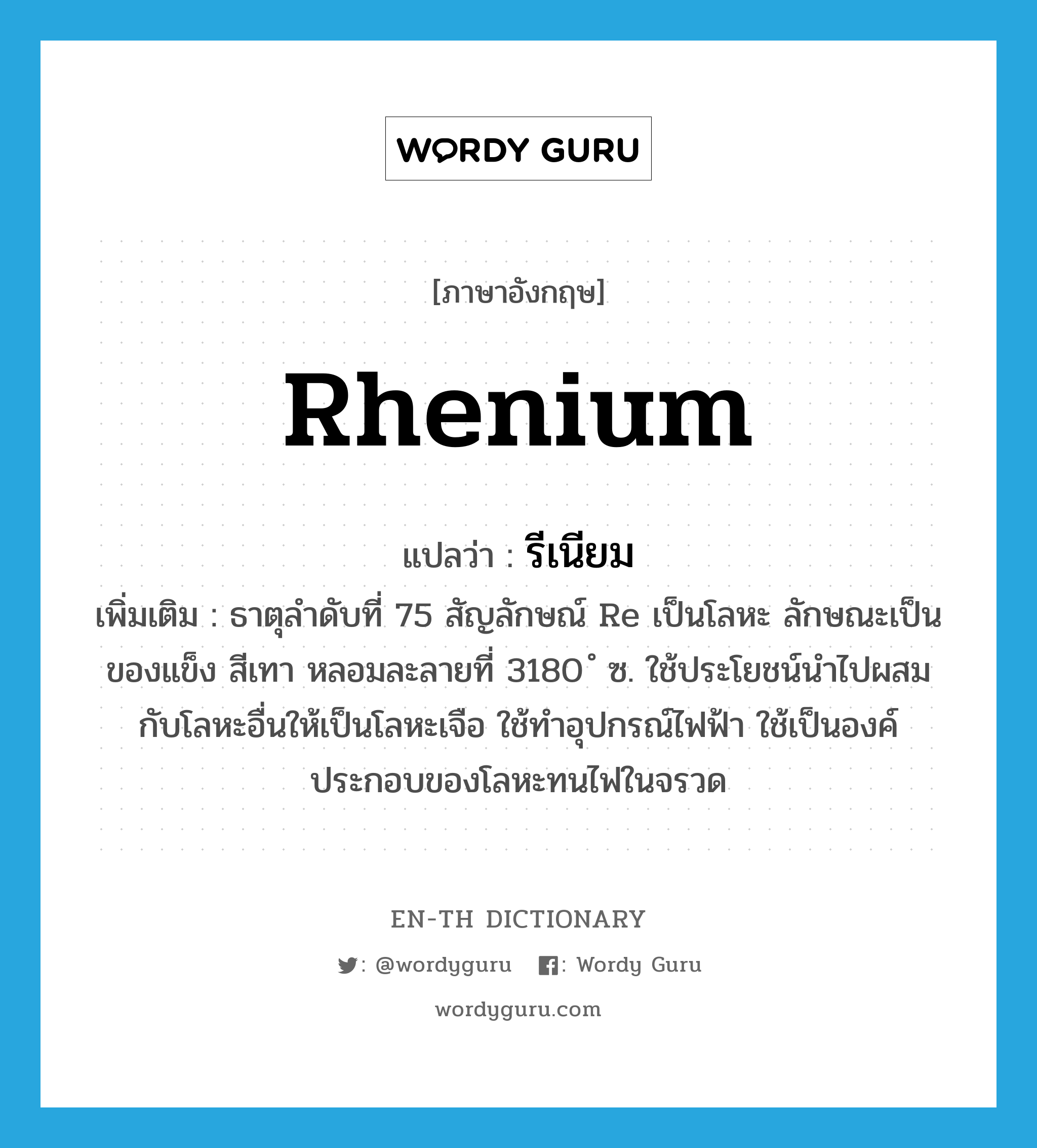 rhenium แปลว่า?, คำศัพท์ภาษาอังกฤษ rhenium แปลว่า รีเนียม ประเภท N เพิ่มเติม ธาตุลำดับที่ 75 สัญลักษณ์ Re เป็นโลหะ ลักษณะเป็นของแข็ง สีเทา หลอมละลายที่ 3180 ํ ซ. ใช้ประโยชน์นำไปผสมกับโลหะอื่นให้เป็นโลหะเจือ ใช้ทำอุปกรณ์ไฟฟ้า ใช้เป็นองค์ประกอบของโลหะทนไฟในจรวด หมวด N