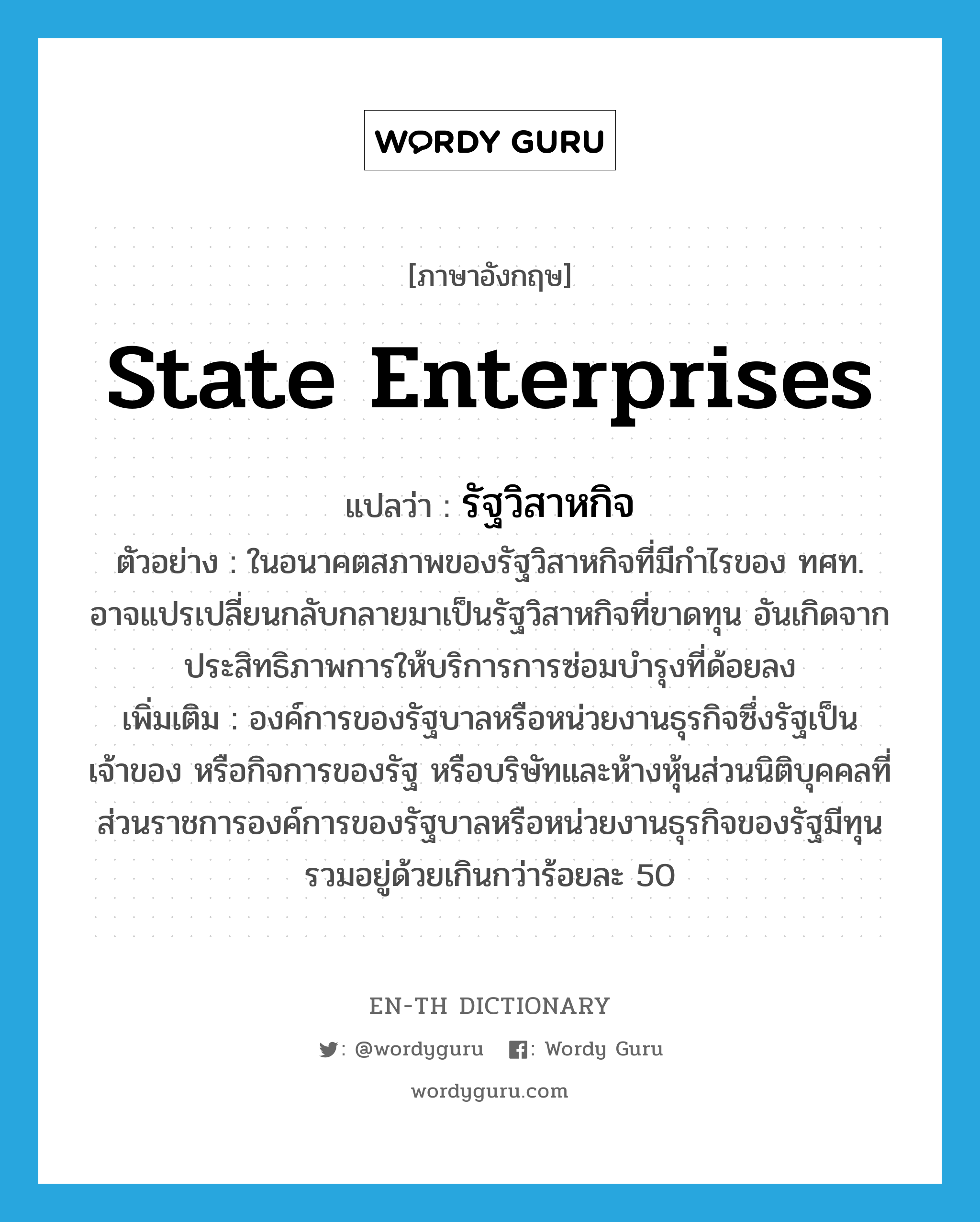 State Enterprises แปลว่า?, คำศัพท์ภาษาอังกฤษ State Enterprises แปลว่า รัฐวิสาหกิจ ประเภท N ตัวอย่าง ในอนาคตสภาพของรัฐวิสาหกิจที่มีกำไรของ ทศท. อาจแปรเปลี่ยนกลับกลายมาเป็นรัฐวิสาหกิจที่ขาดทุน อันเกิดจากประสิทธิภาพการให้บริการการซ่อมบำรุงที่ด้อยลง เพิ่มเติม องค์การของรัฐบาลหรือหน่วยงานธุรกิจซึ่งรัฐเป็นเจ้าของ หรือกิจการของรัฐ หรือบริษัทและห้างหุ้นส่วนนิติบุคคลที่ส่วนราชการองค์การของรัฐบาลหรือหน่วยงานธุรกิจของรัฐมีทุนรวมอยู่ด้วยเกินกว่าร้อยละ 50 หมวด N