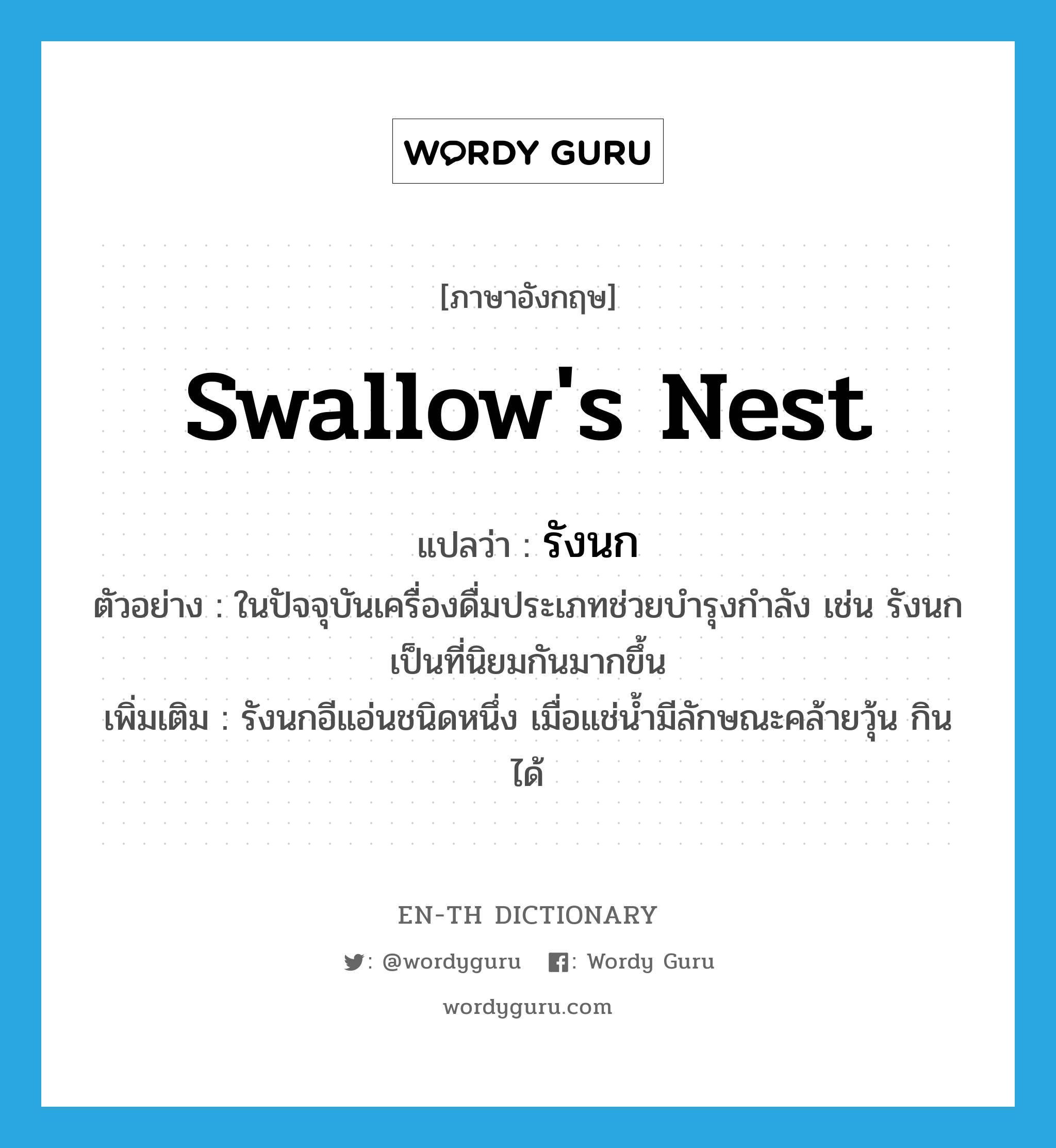swallow's nest แปลว่า?, คำศัพท์ภาษาอังกฤษ swallow's nest แปลว่า รังนก ประเภท N ตัวอย่าง ในปัจจุบันเครื่องดื่มประเภทช่วยบำรุงกำลัง เช่น รังนก เป็นที่นิยมกันมากขึ้น เพิ่มเติม รังนกอีแอ่นชนิดหนึ่ง เมื่อแช่น้ำมีลักษณะคล้ายวุ้น กินได้ หมวด N