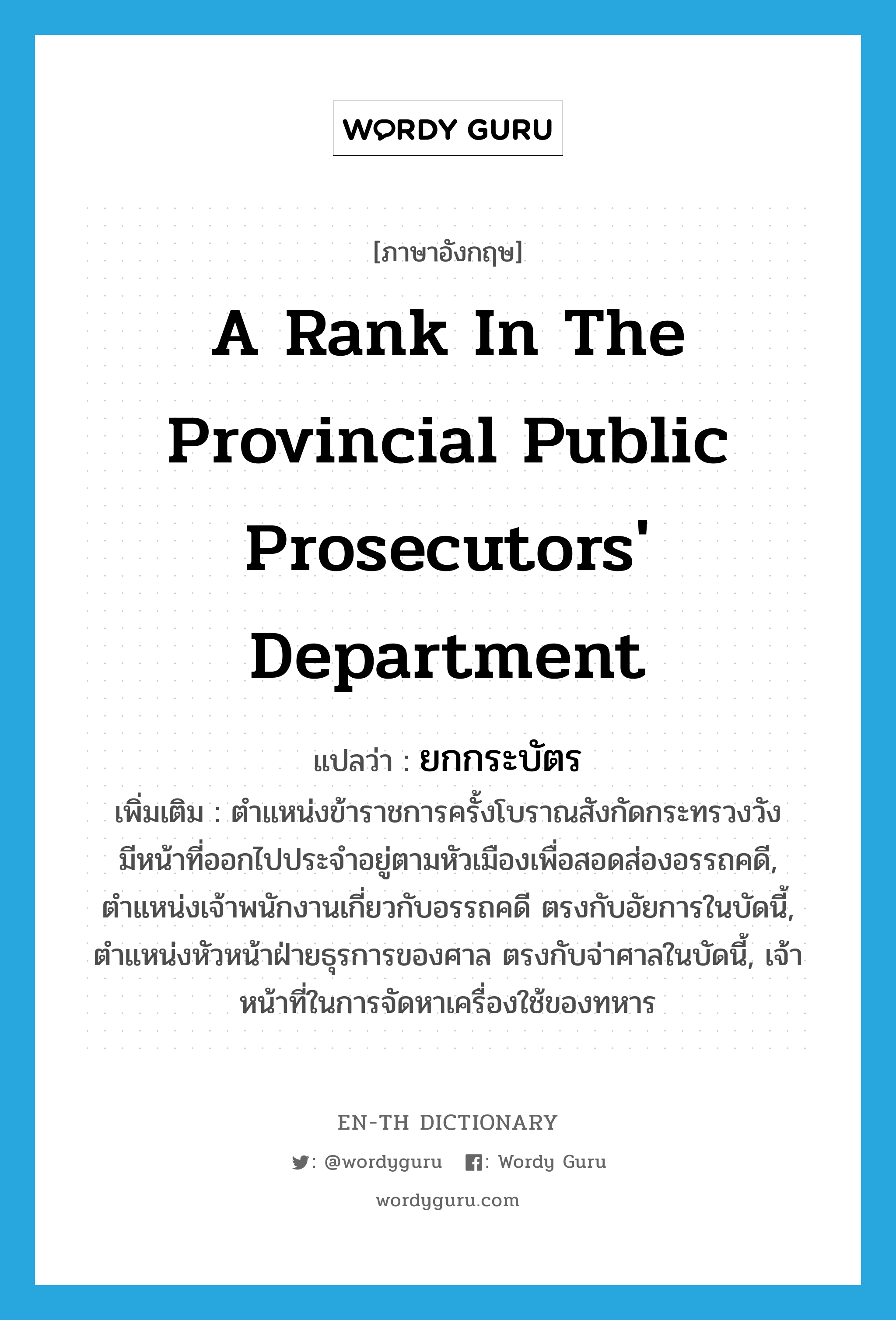 a rank in the provincial Public prosecutors' Department แปลว่า?, คำศัพท์ภาษาอังกฤษ a rank in the provincial Public prosecutors' Department แปลว่า ยกกระบัตร ประเภท N เพิ่มเติม ตำแหน่งข้าราชการครั้งโบราณสังกัดกระทรวงวัง มีหน้าที่ออกไปประจำอยู่ตามหัวเมืองเพื่อสอดส่องอรรถคดี, ตำแหน่งเจ้าพนักงานเกี่ยวกับอรรถคดี ตรงกับอัยการในบัดนี้, ตำแหน่งหัวหน้าฝ่ายธุรการของศาล ตรงกับจ่าศาลในบัดนี้, เจ้าหน้าที่ในการจัดหาเครื่องใช้ของทหาร หมวด N