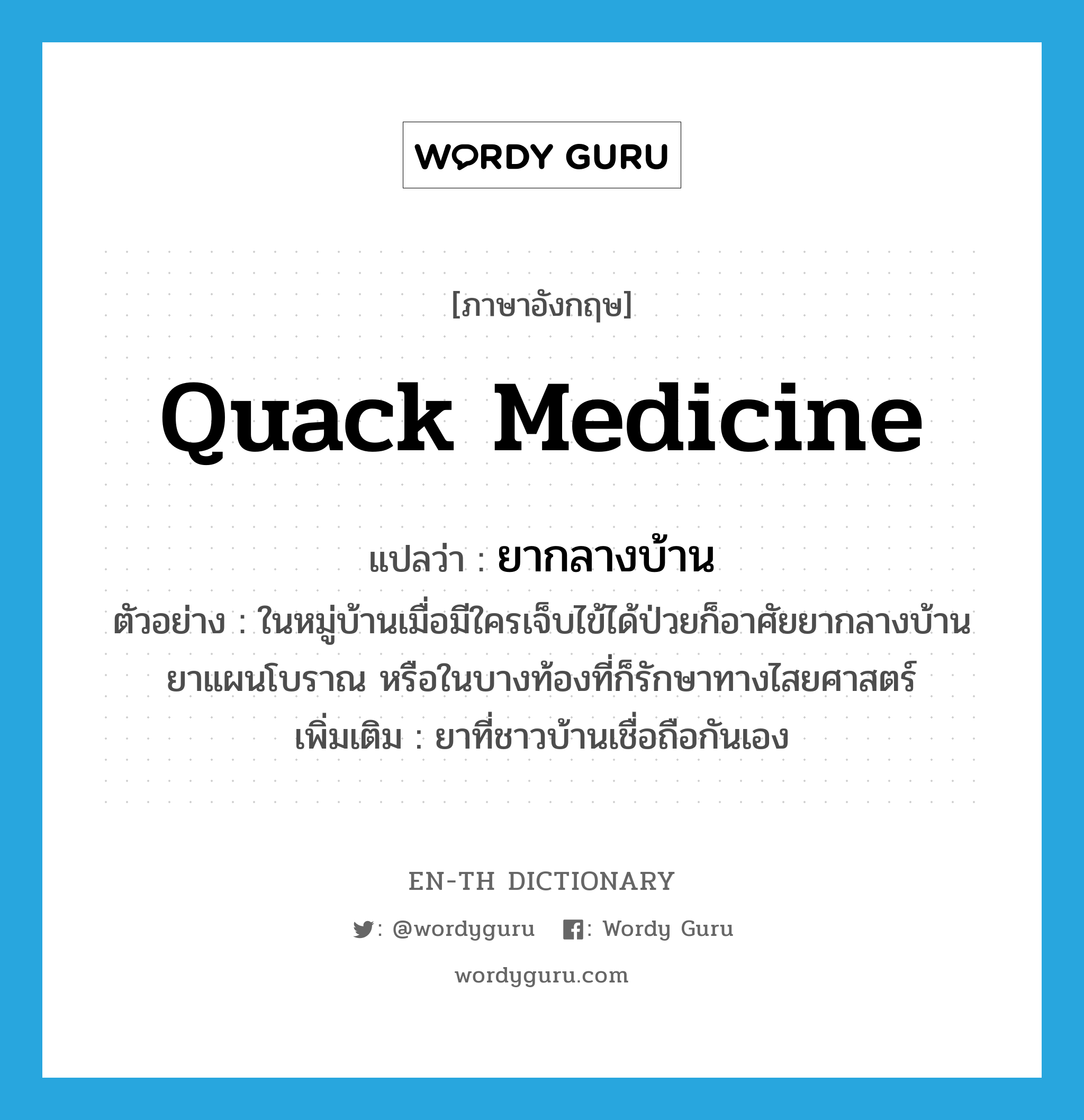 quack medicine แปลว่า?, คำศัพท์ภาษาอังกฤษ quack medicine แปลว่า ยากลางบ้าน ประเภท N ตัวอย่าง ในหมู่บ้านเมื่อมีใครเจ็บไข้ได้ป่วยก็อาศัยยากลางบ้าน ยาแผนโบราณ หรือในบางท้องที่ก็รักษาทางไสยศาสตร์ เพิ่มเติม ยาที่ชาวบ้านเชื่อถือกันเอง หมวด N
