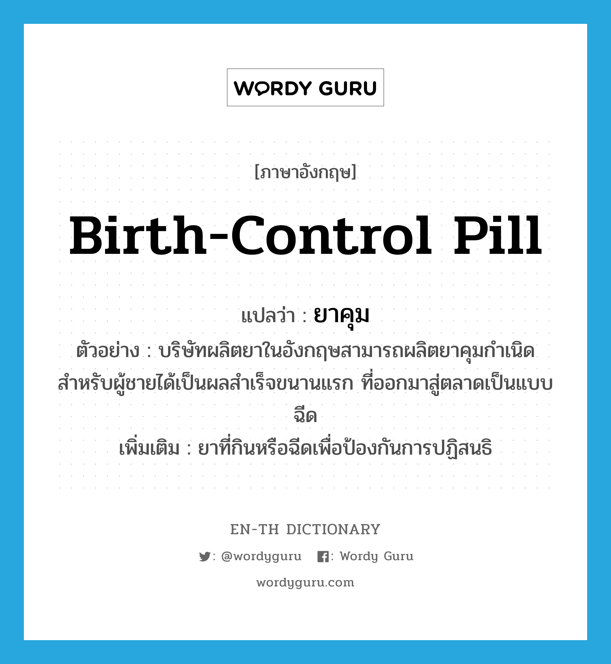 birth-control pill แปลว่า?, คำศัพท์ภาษาอังกฤษ birth-control pill แปลว่า ยาคุม ประเภท N ตัวอย่าง บริษัทผลิตยาในอังกฤษสามารถผลิตยาคุมกำเนิดสำหรับผู้ชายได้เป็นผลสำเร็จขนานแรก ที่ออกมาสู่ตลาดเป็นแบบฉีด เพิ่มเติม ยาที่กินหรือฉีดเพื่อป้องกันการปฏิสนธิ หมวด N