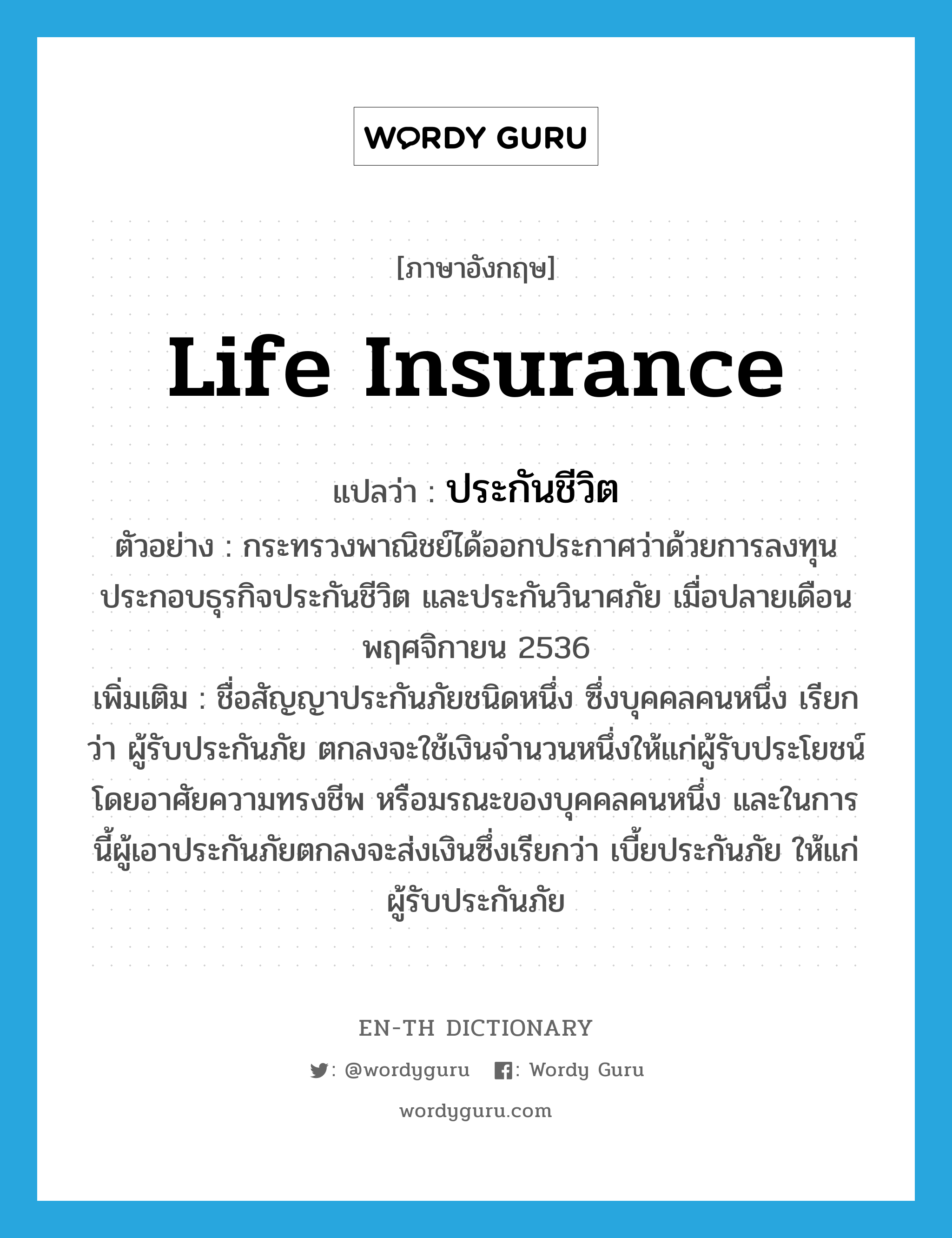 life insurance แปลว่า?, คำศัพท์ภาษาอังกฤษ life insurance แปลว่า ประกันชีวิต ประเภท N ตัวอย่าง กระทรวงพาณิชย์ได้ออกประกาศว่าด้วยการลงทุนประกอบธุรกิจประกันชีวิต และประกันวินาศภัย เมื่อปลายเดือนพฤศจิกายน 2536 เพิ่มเติม ชื่อสัญญาประกันภัยชนิดหนึ่ง ซึ่งบุคคลคนหนึ่ง เรียกว่า ผู้รับประกันภัย ตกลงจะใช้เงินจำนวนหนึ่งให้แก่ผู้รับประโยชน์โดยอาศัยความทรงชีพ หรือมรณะของบุคคลคนหนึ่ง และในการนี้ผู้เอาประกันภัยตกลงจะส่งเงินซึ่งเรียกว่า เบี้ยประกันภัย ให้แก่ผู้รับประกันภัย หมวด N