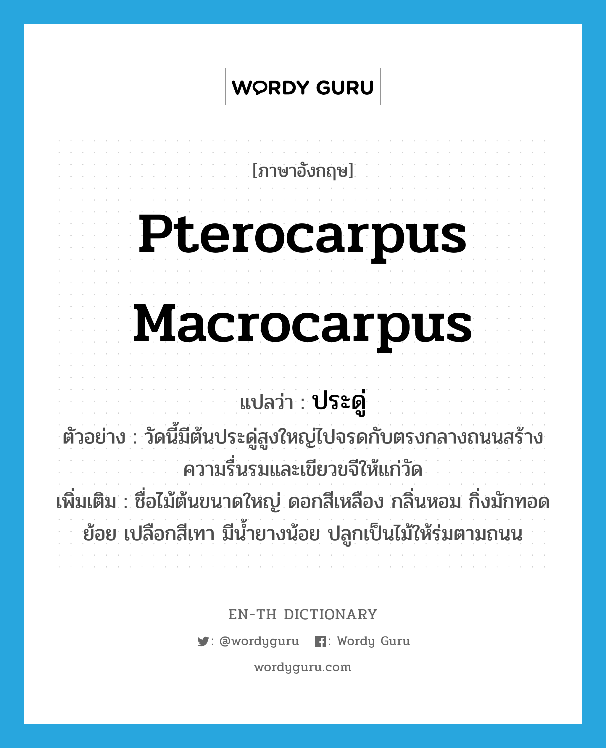 Pterocarpus macrocarpus แปลว่า?, คำศัพท์ภาษาอังกฤษ Pterocarpus macrocarpus แปลว่า ประดู่ ประเภท N ตัวอย่าง วัดนี้มีต้นประดู่สูงใหญ่ไปจรดกับตรงกลางถนนสร้างความรื่นรมและเขียวขจีให้แก่วัด เพิ่มเติม ชื่อไม้ต้นขนาดใหญ่ ดอกสีเหลือง กลิ่นหอม กิ่งมักทอดย้อย เปลือกสีเทา มีน้ำยางน้อย ปลูกเป็นไม้ให้ร่มตามถนน หมวด N